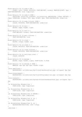 #user-details UL LI.name A EM {
      FLOAT: left; COLOR: #000000; FONT-WEIGHT: normal; MARGIN-RIGHT: 3px; =
TEXT-DECORATION: none !important
}
#user-details UL LI.name A SPAN {
      POSITION: relative; DISPLAY: inline-block; MAX-WIDTH: 130px; HEIGHT: =
20px; OVERFLOW: hidden; TOP: 0px; RIGHT: 0px; TEXT-DECORATION: underline
}
#user-details UL LI.name A:hover SPAN {
      COLOR: #000000; TEXT-DECORATION: underline
}
#user-details UL LI.exit {
      WIDTH: 50px; FLOAT: right
}
#user-details UL LI.exit A {
      FONT-WEIGHT: normal; TEXT-DECORATION: underline
}
#user-details UL LI.exit A:hover {
      TEXT-DECORATION: none
}
#user-details UL LI.creat {
      WIDTH: 125px; CLEAR: left
}
#user-details UL LI.creat A {
      COLOR: #ff0063; TEXT-DECORATION: underline
}
#user-details UL LI.creat A:hover {
      COLOR: #000000; TEXT-DECORATION: underline
}
#user-details UL LI.settings.creat {
      COLOR: #006599
}
#user-details UL LI.mesage {
      WIDTH: 50px; FLOAT: right; FONT-SIZE: 0.95em
}
#user-details UL LI.mesage A SPAN {
      MARGIN: 4px 0px 0px 2px; FLOAT: right
}
.boss.smallcard {
      BACKGROUND: url(bfw/user/bg-friend-dashboard-ad.jpg) no-repeat 0px 0px
}
.boss.bigcardsmall {
      BACKGROUND: url(bfw/user/bg-friend-big-small-ad.jpg) no-repeat 0px 0px
}
.boss.bigcard {
      BACKGROUND: url(bfw/user/bg-edu-friend-dashboard-ad.jpg) no-repeat 0px =
0px
}
.br #create-box #homesilver {
      FONT-SIZE: 16px !important
}
.br #create-box #homesilver A {
      FONT-SIZE: 16px !important
}
.br #create-box #homesilver A STRONG {
      FONT-SIZE: 16px !important
}
.br #create-box #homesilver A .kr {
      FONT-SIZE: 16px !important
}
.br #create-box #homesilver A .kr {
      BACKGROUND-POSITION: 100% -187px
}
.edu-home {
 