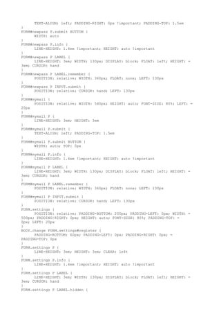 TEXT-ALIGN: left; PADDING-RIGHT: 0px !important; PADDING-TOP: 1.5em
}
FORM#newpass P.submit BUTTON {
      WIDTH: auto
}
FORM#newpass P.info {
      LINE-HEIGHT: 1.4em !important; HEIGHT: auto !important
}
FORM#newpass P LABEL {
      LINE-HEIGHT: 3em; WIDTH: 130px; DISPLAY: block; FLOAT: left; HEIGHT: =
3em; CURSOR: hand
}
FORM#newpass P LABEL.remember {
      POSITION: relative; WIDTH: 360px; FLOAT: none; LEFT: 130px
}
FORM#newpass P INPUT.submit {
      POSITION: relative; CURSOR: hand; LEFT: 130px
}
FORM#mymail {
      POSITION: relative; WIDTH: 540px; HEIGHT: auto; FONT-SIZE: 80%; LEFT: =
20px
}
FORM#mymail P {
      LINE-HEIGHT: 3em; HEIGHT: 3em
}
FORM#mymail P.submit {
      TEXT-ALIGN: left; PADDING-TOP: 1.5em
}
FORM#mymail P.submit BUTTON {
      WIDTH: auto; TOP: 0px
}
FORM#mymail P.info {
      LINE-HEIGHT: 1.4em !important; HEIGHT: auto !important
}
FORM#mymail P LABEL {
      LINE-HEIGHT: 3em; WIDTH: 130px; DISPLAY: block; FLOAT: left; HEIGHT: =
3em; CURSOR: hand
}
FORM#mymail P LABEL.remember {
      POSITION: relative; WIDTH: 360px; FLOAT: none; LEFT: 130px
}
FORM#mymail P INPUT.submit {
      POSITION: relative; CURSOR: hand; LEFT: 130px
}
FORM.settings {
      POSITION: relative; PADDING-BOTTOM: 200px; PADDING-LEFT: 0px; WIDTH: =
500px; PADDING-RIGHT: 0px; HEIGHT: auto; FONT-SIZE: 80%; PADDING-TOP: =
0px; LEFT: 20px
}
BODY.change FORM.settings#register {
      PADDING-BOTTOM: 60px; PADDING-LEFT: 0px; PADDING-RIGHT: 0px; =
PADDING-TOP: 0px
}
FORM.settings P {
      LINE-HEIGHT: 3em; HEIGHT: 3em; CLEAR: left
}
FORM.settings P.info {
      LINE-HEIGHT: 1.4em !important; HEIGHT: auto !important
}
FORM.settings P LABEL {
      LINE-HEIGHT: 3em; WIDTH: 130px; DISPLAY: block; FLOAT: left; HEIGHT: =
3em; CURSOR: hand
}
FORM.settings P LABEL.hidden {
 