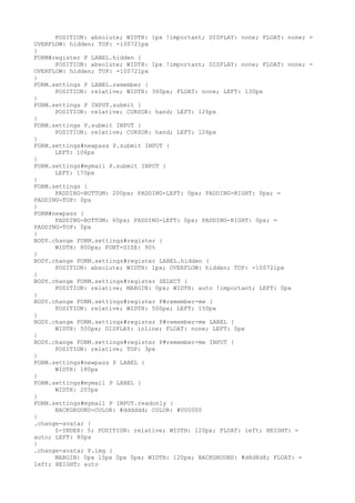 POSITION: absolute; WIDTH: 1px !important; DISPLAY: none; FLOAT: none; =
OVERFLOW: hidden; TOP: -100721px
}
FORM#register P LABEL.hidden {
      POSITION: absolute; WIDTH: 1px !important; DISPLAY: none; FLOAT: none; =
OVERFLOW: hidden; TOP: -100721px
}
FORM.settings P LABEL.remember {
      POSITION: relative; WIDTH: 360px; FLOAT: none; LEFT: 130px
}
FORM.settings P INPUT.submit {
      POSITION: relative; CURSOR: hand; LEFT: 126px
}
FORM.settings P.submit INPUT {
      POSITION: relative; CURSOR: hand; LEFT: 126px
}
FORM.settings#newpass P.submit INPUT {
      LEFT: 106px
}
FORM.settings#mymail P.submit INPUT {
      LEFT: 170px
}
FORM.settings {
      PADDING-BOTTOM: 200px; PADDING-LEFT: 0px; PADDING-RIGHT: 0px; =
PADDING-TOP: 0px
}
FORM#newpass {
      PADDING-BOTTOM: 60px; PADDING-LEFT: 0px; PADDING-RIGHT: 0px; =
PADDING-TOP: 0px
}
BODY.change FORM.settings#register {
      WIDTH: 800px; FONT-SIZE: 90%
}
BODY.change FORM.settings#register LABEL.hidden {
      POSITION: absolute; WIDTH: 1px; OVERFLOW: hidden; TOP: -100721px
}
BODY.change FORM.settings#register SELECT {
      POSITION: relative; MARGIN: 0px; WIDTH: auto !important; LEFT: 0px
}
BODY.change FORM.settings#register P#remember-me {
      POSITION: relative; WIDTH: 500px; LEFT: 150px
}
BODY.change FORM.settings#register P#remember-me LABEL {
      WIDTH: 500px; DISPLAY: inline; FLOAT: none; LEFT: 0px
}
BODY.change FORM.settings#register P#remember-me INPUT {
      POSITION: relative; TOP: 3px
}
FORM.settings#newpass P LABEL {
      WIDTH: 180px
}
FORM.settings#mymail P LABEL {
      WIDTH: 205px
}
FORM.settings#mymail P INPUT.readonly {
      BACKGROUND-COLOR: #dddddd; COLOR: #000000
}
.change-avatar {
      Z-INDEX: 5; POSITION: relative; WIDTH: 120px; FLOAT: left; HEIGHT: =
auto; LEFT: 80px
}
.change-avatar P.img {
      MARGIN: 0px 15px 0px 0px; WIDTH: 120px; BACKGROUND: #d8d8d8; FLOAT: =
left; HEIGHT: auto
 