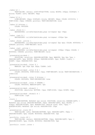 .tabss LI {
      TEXT-ALIGN: center; LIST-STYLE-TYPE: none; WIDTH: 240px; DISPLAY: =
block; FLOAT: left; HEIGHT: 44px
}
.tabss LI A {
      LINE-HEIGHT: 44px; DISPLAY: block; HEIGHT: 44px; COLOR: #333333; =
FONT-SIZE: 20px; CURSOR: pointer; TEXT-DECORATION: none
}
.tabss LI A:hover {
      COLOR: #ff0066
}
.tabss .first A {
      BACKGROUND: url(bfw/dubletabs.png) no-repeat 0px -44px
}
.tabss .last A {
      BACKGROUND: url(bfw/dubletabs.png) no-repeat -240px 0px
}
.tabss .first .active {
      BACKGROUND: url(bfw/dubletabs.png) no-repeat 0px 0px; COLOR: #ff0066; =
CURSOR: pointer; FONT-WEIGHT: bold
}
.tabss .last .active {
      BACKGROUND: url(bfw/dubletabs.png) no-repeat -240px -44px; COLOR: =
#ff0066; CURSOR: pointer; FONT-WEIGHT: bold
}
.presenatation-dash {
      POSITION: relative; PADDING-BOTTOM: 0px; MARGIN: 0px 0px 7px; =
PADDING-LEFT: 0px; WIDTH: 485px; PADDING-RIGHT: 0px; FLOAT: right; =
RIGHT: 15px; PADDING-TOP: 0px
}
.presenatation-dash .inter P {
      MARGIN: 5px 50px 0px 30px; CLEAR: left
}
.presenatation-dash .inter P A {
      COLOR: #006699; FONT-SIZE: 15px; FONT-WEIGHT: bold; TEXT-DECORATION: =
underline
}
.presenatation-dash .inter P A:hover {
      COLOR: #005680; TEXT-DECORATION: none
}
.presenatation-dash .inter P STRONG {
      COLOR: #666666; MARGIN-LEFT: 5px
}
.presenatation-dash .showall {
      POSITION: absolute; BOTTOM: 15px; FONT-SIZE: 13px; RIGHT: 20px
}
.presenatation-dash .showall A {
      FONT-SIZE: 11px
}
.touto {
      BORDER-BOTTOM: #e0e0e0 1px solid; POSITION: relative; BORDER-LEFT: =
#e0e0e0 1px solid; PADDING-BOTTOM: 30px; PADDING-LEFT: 9px; WIDTH: =
459px; PADDING-RIGHT: 9px; BORDER-TOP: medium none; TOP: -6px; =
BORDER-RIGHT: #e0e0e0 1px solid; PADDING-TOP: 20px
}
.presentation .touto H3 {
      TEXT-ALIGN: left; PADDING-BOTTOM: 5px; PADDING-LEFT: 30px; =
PADDING-RIGHT: 5px; COLOR: #ff0066; PADDING-TOP: 5px
}
.portfolio .touto H3 {
      TEXT-ALIGN: center; PADDING-BOTTOM: 10px; PADDING-LEFT: 5px; =
PADDING-RIGHT: 5px; COLOR: #ff0066; PADDING-TOP: 5px
}
.portfolio .touto .inter {
 