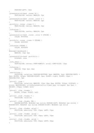 PADDING-LEFT: 10px
}
.presenatation-dash .nones H3 {
      TEXT-ALIGN: center; MARGIN: 0px
}
.presenatation-dash .nones .inter P {
      TEXT-ALIGN: center; MARGIN: 0px
}
.portfolio .nones .items P {
      TEXT-ALIGN: center; MARGIN: 0px
}
.infosnone {
      TEXT-ALIGN: center; MARGIN: 0px
}
.presenatation-dash .nones .inter P STRONG {
      COLOR: #009900
}
.portfolio .nones .items P STRONG {
      COLOR: #009900
}
.infosnone STRONG {
      COLOR: #009900
}
#manager-dashboard {
      MARGIN: 10px 0px
}
.presenatation-dash .portfolio {
      DISPLAY: none
}
.info_small {
      TEXT-ALIGN: center; FONT-FAMILY: arial; FONT-SIZE: 13px
}
.infosnone {
      MARGIN: 50px 0px 10px
}
.new-futures {
      POSITION: relative; PADDING-BOTTOM: 0px; MARGIN: 0px; PADDING-LEFT: =
0px; WIDTH: 485px; PADDING-RIGHT: 0px; FLOAT: right; RIGHT: 15px; =
PADDING-TOP: 0px
}
.prn-all .item {
      POSITION: relative; MARGIN: 22px 18px 0px; WIDTH: 922px; DISPLAY: =
block; BACKGROUND: url(bfw/presentation/items.jpg) no-repeat 0px 0px; =
HEIGHT: 258px; CLEAR: both
}
.prn-all .item .thumbs {
      WIDTH: 205px; FLOAT: left
}
.prn-all .item .thumbs P {
      POSITION: relative
}
.prn-all .item .thumbs IMG {
      BORDER-BOTTOM: #b6b6b6 1px solid; BORDER-LEFT: #b6b6b6 1px solid; =
BORDER-TOP: #b6b6b6 1px solid; BORDER-RIGHT: #b6b6b6 1px solid
}
.prn-all .item .thumbs .glog3 {
      POSITION: absolute; TOP: 20px; LEFT: 20px
}
.prn-all .item .thumbs .glog2 {
      POSITION: absolute; TOP: 30px; LEFT: 30px
}
.prn-all .item .thumbs .glog1 {
      POSITION: absolute; TOP: 40px; LEFT: 40px
}
 