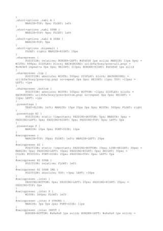 }
.short-options .nabl A {
      MARGIN-TOP: 9px; FLOAT: left
}
.short-options .nabl SPAN {
      MARGIN-TOP: 9px; FLOAT: left
}
.short-options .nabl A SPAN {
      MARGIN-TOP: 0px
}
.short-options .bigsmall {
      FLOAT: right; MARGIN-RIGHT: 10px
}
.sharepresen {
      POSITION: relative; BORDER-LEFT: #dfdfdf 1px solid; MARGIN: 11px 0px; =
WIDTH: 498px; DISPLAY: block; BACKGROUND: url(bfw/boxy/pres-all.png) =
#e9e9e9 repeat-x 0px 0px; HEIGHT: 210px; BORDER-RIGHT: #dfdfdf 1px solid
}
.sharepresen .top {
      POSITION: absolute; WIDTH: 500px; DISPLAY: block; BACKGROUND: =
url(bfw/boxy/pres-top.png) no-repeat 0px 0px; HEIGHT: 11px; TOP: -11px; =
LEFT: -1px
}
.sharepresen .bottom {
      POSITION: absolute; WIDTH: 500px; BOTTOM: -11px; DISPLAY: block; =
BACKGROUND: url(bfw/boxy/pres-bottom.png) no-repeat 0px 0px; HEIGHT: =
11px; LEFT: -1px
}
.presentags {
      TEXT-ALIGN: left; MARGIN: 15px 20px 0px 0px; WIDTH: 360px; FLOAT: right
}
.presentags H2 {
      POSITION: static !important; PADDING-BOTTOM: 0px; MARGIN: 0px; =
PADDING-LEFT: 0px; PADDING-RIGHT: 0px; PADDING-TOP: 0px; LEFT: 0px
}
.presentags P {
      MARGIN: 10px 0px; FONT-SIZE: 12px
}
#swingpresen {
      MARGIN-TOP: 30px; FLOAT: left; MARGIN-LEFT: 20px
}
#swingpresen H2 {
      POSITION: static !important; PADDING-BOTTOM: 10px; LINE-HEIGHT: 30px; =
MARGIN: 0px; PADDING-LEFT: 30px; PADDING-RIGHT: 0px; HEIGHT: 30px; =
COLOR: #000000; FONT-SIZE: 20px; PADDING-TOP: 0px; LEFT: 0px
}
#swingpresen H2 SPAN {
      POSITION: relative; FLOAT: left
}
#swingpresen H2 SPAN IMG {
      POSITION: absolute; TOP: -3px; LEFT: -30px
}
#swingpresen .inter {
      PADDING-BOTTOM: 0px; PADDING-LEFT: 20px; PADDING-RIGHT: 20px; =
PADDING-TOP: 0px
}
#swingpresen .inter P {
      WIDTH: 360px; FLOAT: left
}
#swingpresen .inter P STRONG {
      MARGIN: 3px 0px 2px; FONT-SIZE: 11px
}
#swingpresen .inter INPUT {
      BORDER-BOTTOM: #a8a8a8 1px solid; BORDER-LEFT: #a8a8a8 1px solid; =
 