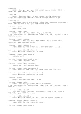 #nameglogf {
      MARGIN: 5px 0px 15px 20px; FONT-FAMILY: arial; COLOR: #000000; =
FONT-SIZE: 22px; FONT-WEIGHT: bold
}
.blankglog {
      MARGIN: 0px auto; WIDTH: 514px; DISPLAY: block; BACKGROUND: =
url(gfx/blank-glog.jpg) #ffffff no-repeat 0px 0px; HEIGHT: 743px
}
.blankglog P {
      TEXT-ALIGN: center; LINE-HEIGHT: 740px; TEXT-TRANSFORM: uppercase; =
COLOR: #ffffff; FONT-SIZE: 40px; FONT-WEIGHT: bold
}
.prn-pres .bigeer {
      MARGIN-TOP: 20px
}
.prn-pres .bigeer .item {
      MARGIN: 10px 43px 0px; WIDTH: 234px; BACKGROUND: =
url(gfx/bg-gradient.gif) repeat-x 0px 350px; FLOAT: left; HEIGHT: 395px; =
OVERFLOW: hidden
}
.prn-pres .bigeer .item H2 {
      POSITION: static !important; LINE-HEIGHT: 30px; HEIGHT: 30px; =
FONT-SIZE: 13px; OVERFLOW: hidden
}
.prn-pres .bigeer .item H2 A {
      COLOR: #006699; FONT-WEIGHT: bold; TEXT-DECORATION: underline
}
.prn-pres .bigeer .item H2 A:hover {
      COLOR: #005680; TEXT-DECORATION: none
}
.prn-pres .bigeer .item .thumb A {
      DISPLAY: block
}
.prn-pres .bigeer .item .thumb A IMG {
      WIDTH: 234px; HEIGHT: 318px
}
.prn-pres .bigeer .item .username {
      PADDING-LEFT: 5px; DISPLAY: block
}
.prn-pres .bigeer .item .username A {
      COLOR: #006699; FONT-SIZE: 12px; TEXT-DECORATION: underline
}
.prn-pres .bigeer .item .username A:hover {
      COLOR: #005680; TEXT-DECORATION: none
}
.prn-pres .smalls {
      MARGIN: 25px auto 0px; WIDTH: 870px
}
.prn-pres .smalls .item {
      MARGIN: 10px 5px 0px; WIDTH: 135px; BACKGROUND: =
url(gfx/bg-gradient.gif) repeat-x 0px 215px; FLOAT: left; HEIGHT: 260px; =
OVERFLOW: hidden
}
.prn-pres .smalls .item H2 {
      POSITION: static !important; LINE-HEIGHT: 15px; HEIGHT: 15px; =
FONT-SIZE: 13px; OVERFLOW: hidden
}
.prn-pres .smalls .item H2 A {
      COLOR: #006699; FONT-WEIGHT: bold; TEXT-DECORATION: underline
}
.prn-pres .smalls .item H2 A:hover {
      COLOR: #005680; TEXT-DECORATION: none
}
.prn-pres .smalls .item .thumb A {
 