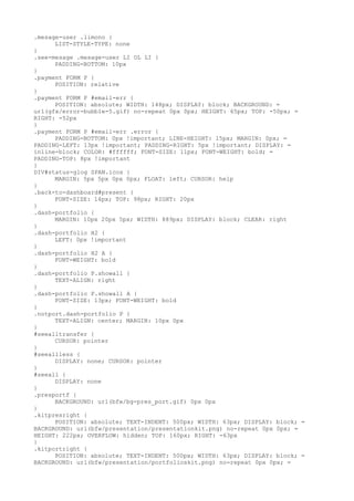 .mesage-user .limono {
      LIST-STYLE-TYPE: none
}
.see-mesage .mesage-user LI OL LI {
      PADDING-BOTTOM: 10px
}
.payment FORM P {
      POSITION: relative
}
.payment FORM P #email-err {
      POSITION: absolute; WIDTH: 148px; DISPLAY: block; BACKGROUND: =
url(gfx/error-bubble-5.gif) no-repeat 0px 0px; HEIGHT: 65px; TOP: -50px; =
RIGHT: -52px
}
.payment FORM P #email-err .error {
      PADDING-BOTTOM: 0px !important; LINE-HEIGHT: 15px; MARGIN: 0px; =
PADDING-LEFT: 13px !important; PADDING-RIGHT: 5px !important; DISPLAY: =
inline-block; COLOR: #ffffff; FONT-SIZE: 11px; FONT-WEIGHT: bold; =
PADDING-TOP: 8px !important
}
DIV#status-glog SPAN.icos {
      MARGIN: 5px 5px 0px 0px; FLOAT: left; CURSOR: help
}
.back-to-dashboard#present {
      FONT-SIZE: 14px; TOP: 98px; RIGHT: 20px
}
.dash-portfolio {
      MARGIN: 10px 20px 5px; WIDTH: 889px; DISPLAY: block; CLEAR: right
}
.dash-portfolio H2 {
      LEFT: 0px !important
}
.dash-portfolio H2 A {
      FONT-WEIGHT: bold
}
.dash-portfolio P.showall {
      TEXT-ALIGN: right
}
.dash-portfolio P.showall A {
      FONT-SIZE: 13px; FONT-WEIGHT: bold
}
.notport.dash-portfolio P {
      TEXT-ALIGN: center; MARGIN: 10px 0px
}
#seealltransfer {
      CURSOR: pointer
}
#seeallless {
      DISPLAY: none; CURSOR: pointer
}
#seeall {
      DISPLAY: none
}
.presportf {
      BACKGROUND: url(bfw/bg-pres_port.gif) 0px 0px
}
.kitpresright {
      POSITION: absolute; TEXT-INDENT: 500px; WIDTH: 63px; DISPLAY: block; =
BACKGROUND: url(bfw/presentation/presentationkit.png) no-repeat 0px 0px; =
HEIGHT: 222px; OVERFLOW: hidden; TOP: 160px; RIGHT: -63px
}
.kitportright {
      POSITION: absolute; TEXT-INDENT: 500px; WIDTH: 63px; DISPLAY: block; =
BACKGROUND: url(bfw/presentation/portfolioskit.png) no-repeat 0px 0px; =
 