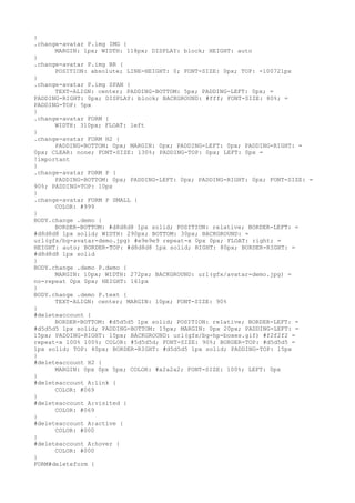 }
.change-avatar P.img IMG {
      MARGIN: 1px; WIDTH: 118px; DISPLAY: block; HEIGHT: auto
}
.change-avatar P.img BR {
      POSITION: absolute; LINE-HEIGHT: 0; FONT-SIZE: 0px; TOP: -100721px
}
.change-avatar P.img SPAN {
      TEXT-ALIGN: center; PADDING-BOTTOM: 5px; PADDING-LEFT: 0px; =
PADDING-RIGHT: 0px; DISPLAY: block; BACKGROUND: #fff; FONT-SIZE: 80%; =
PADDING-TOP: 5px
}
.change-avatar FORM {
      WIDTH: 310px; FLOAT: left
}
.change-avatar FORM H2 {
      PADDING-BOTTOM: 0px; MARGIN: 0px; PADDING-LEFT: 0px; PADDING-RIGHT: =
0px; CLEAR: none; FONT-SIZE: 130%; PADDING-TOP: 0px; LEFT: 0px =
!important
}
.change-avatar FORM P {
      PADDING-BOTTOM: 0px; PADDING-LEFT: 0px; PADDING-RIGHT: 0px; FONT-SIZE: =
90%; PADDING-TOP: 10px
}
.change-avatar FORM P SMALL {
      COLOR: #999
}
BODY.change .demo {
      BORDER-BOTTOM: #d8d8d8 1px solid; POSITION: relative; BORDER-LEFT: =
#d8d8d8 1px solid; WIDTH: 290px; BOTTOM: 30px; BACKGROUND: =
url(gfx/bg-avatar-demo.jpg) #e9e9e9 repeat-x 0px 0px; FLOAT: right; =
HEIGHT: auto; BORDER-TOP: #d8d8d8 1px solid; RIGHT: 80px; BORDER-RIGHT: =
#d8d8d8 1px solid
}
BODY.change .demo P.demo {
      MARGIN: 10px; WIDTH: 272px; BACKGROUND: url(gfx/avatar-demo.jpg) =
no-repeat 0px 0px; HEIGHT: 161px
}
BODY.change .demo P.text {
      TEXT-ALIGN: center; MARGIN: 10px; FONT-SIZE: 90%
}
#deleteaccount {
      BORDER-BOTTOM: #d5d5d5 1px solid; POSITION: relative; BORDER-LEFT: =
#d5d5d5 1px solid; PADDING-BOTTOM: 15px; MARGIN: 0px 20px; PADDING-LEFT: =
15px; PADDING-RIGHT: 15px; BACKGROUND: url(gfx/bg-hp-boxes.gif) #f2f2f2 =
repeat-x 100% 100%; COLOR: #5d5d5d; FONT-SIZE: 90%; BORDER-TOP: #d5d5d5 =
1px solid; TOP: 40px; BORDER-RIGHT: #d5d5d5 1px solid; PADDING-TOP: 15px
}
#deleteaccount H2 {
      MARGIN: 0px 0px 5px; COLOR: #a2a2a2; FONT-SIZE: 100%; LEFT: 0px
}
#deleteaccount A:link {
      COLOR: #069
}
#deleteaccount A:visited {
      COLOR: #069
}
#deleteaccount A:active {
      COLOR: #000
}
#deleteaccount A:hover {
      COLOR: #000
}
FORM#deleteform {
 