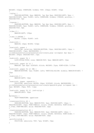 HEIGHT: 162px; OVERFLOW: hidden; TOP: 160px; RIGHT: -63px
}
.icplay {
      PADDING-BOTTOM: 0px; MARGIN: 7px 0px 0px; PADDING-LEFT: 0px; =
PADDING-RIGHT: 0px; FLOAT: left; OVERFLOW: hidden; CURSOR: pointer; =
PADDING-TOP: 0px
}
.icpause {
      PADDING-BOTTOM: 0px; MARGIN: 7px 0px 0px; PADDING-LEFT: 0px; =
PADDING-RIGHT: 0px; FLOAT: left; OVERFLOW: hidden; CURSOR: pointer; =
PADDING-TOP: 0px
}
.video P {
      MARGIN-LEFT: 100px
}
.video P STRONG {
      WIDTH: 132px; FLOAT: left
}
.howtoinfo {
      MARGIN: 20px; WIDTH: 510px
}
.howtoinfo .paper {
      POSITION: relative; PADDING-BOTTOM: 15px; PADDING-LEFT: 15px; =
PADDING-RIGHT: 15px; BACKGROUND: =
url(bfw/presentation/pressentations-create.png) no-repeat 0px 0px; =
HEIGHT: 280px; PADDING-TOP: 15px
}
.howtoinfo .paper UL {
      LIST-STYLE-TYPE: none; MARGIN-TOP: 0px; MARGIN-LEFT: 15px
}
.howtoinfo .paper UL LI {
      MARGIN: 5px 0px; DISPLAY: block; HEIGHT: 31px; FONT-SIZE: 0.87em
}
.howtoinfo .paper UL LI IMG {
      MARGIN-BOTTOM: 7px; FLOAT: left; VERTICAL-ALIGN: middle; MARGIN-RIGHT: =
10px
}
.howtoinfo P {
      MARGIN-LEFT: 10px
}
.howtoinfo .paper .spendlik {
      POSITION: absolute; WIDTH: 44px; DISPLAY: block; BACKGROUND: =
url(bfw/presentation/pressentations-create-spendlik.png) no-repeat 0px =
0px; HEIGHT: 39px; TOP: -12px
}
.howtoinfo .paper UL LI .left-align {
      MARGIN-LEFT: 35px
}
#probasic {
      TEXT-TRANSFORM: uppercase
}
.create-portfolio H3 {
      PADDING-BOTTOM: 0px; MARGIN-TOP: 5px; PADDING-LEFT: 10px; =
PADDING-RIGHT: 10px; FONT-FAMILY: arial; COLOR: #ff0063; FONT-SIZE: =
1.37em; FONT-WEIGHT: bold; PADDING-TOP: 10px
}
.create-presentation H3 {
      PADDING-BOTTOM: 0px; MARGIN-TOP: 5px; PADDING-LEFT: 10px; =
PADDING-RIGHT: 10px; FONT-FAMILY: arial; COLOR: #ff0063; FONT-SIZE: =
1.37em; FONT-WEIGHT: bold; PADDING-TOP: 10px
}
.portfoliostab {
      POSITION: absolute; TOP: 7px; RIGHT: 33px
}
 