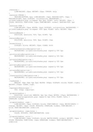.bublered {
      LINE-HEIGHT: 20px; HEIGHT: 20px; CURSOR: help
}
.bublered STRONG {
      PADDING-BOTTOM: 0px; LINE-HEIGHT: 13px; PADDING-LEFT: 10px; =
PADDING-RIGHT: 0px; DISPLAY: inline-block; BACKGROUND: =
url(bfw/redbuble.png) no-repeat 0px 0px; FLOAT: left; HEIGHT: 18px; =
COLOR: #ffffff; FONT-SIZE: 11px; FONT-WEIGHT: normal; PADDING-TOP: 2px
}
.bublered SPAN {
      LINE-HEIGHT: 20px; WIDTH: 10px; DISPLAY: inline-block; BACKGROUND: =
url(bfw/redbuble.png) no-repeat 100% 0px; FLOAT: left; HEIGHT: 20px
}
.bublered#dashb {
      POSITION: absolute; TOP: 7px; RIGHT: 7px
}
.bublered#glogss {
      POSITION: absolute; TOP: 8px; RIGHT: 10px
}
.boxsmistnons {
      DISPLAY: block; HEIGHT: 50px; CLEAR: both
}
.create-presentation#glogster-com {
      BACKGROUND: url(gfx/usershadow.png) repeat-y 50% 0px
}
.prn-big-swing#glogster-com {
      BACKGROUND: url(gfx/usershadow.png) repeat-y 50% 0px
}
.prn-puzzle#glogster-com {
      BACKGROUND: url(gfx/usershadow.png) repeat-y 50% 0px
}
.prn-swing#glogster-com {
      BACKGROUND: url(gfx/usershadow.png) repeat-y 50% 0px
}
.prn-pres#glogster-com {
      BACKGROUND: url(gfx/usershadow.png) repeat-y 50% 0px
}
.create-portfolio#glogster-com {
      BACKGROUND: url(gfx/usershadow.png) repeat-y 50% 0px
}
.tagsbanner {
      MARGIN: 30px 50px 0px 0px; WIDTH: 300px; DISPLAY: block; FLOAT: right; =
HEIGHT: 250px; CLEAR: right
}
.hapresport#skyscraper {
      TOP: 405px !important
}
.glogpreviewdoss {
      POSITION: relative; MARGIN: 0px 5px 20px; WIDTH: 135px; BACKGROUND: =
url(bfw/glogs/gloggradient.png) repeat-x 0px 100%; FLOAT: left; =
OVERFLOW: hidden
}
.glogpreviewdoss .name {
      LINE-HEIGHT: 16px; DISPLAY: block; FONT-FAMILY: 12px; WHITE-SPACE: =
nowrap; HEIGHT: 16px; COLOR: #006699; OVERFLOW: hidden; FONT-WEIGHT: =
bold; TEXT-DECORATION: underline
}
.glogpreviewdoss .name:hover {
      COLOR: #005680; TEXT-DECORATION: none
}
.glogpreviewdoss .autor {
      LINE-HEIGHT: 16px; DISPLAY: block; WHITE-SPACE: normal; HEIGHT: 16px; =
COLOR: #5d5d5d; FONT-SIZE: 12px; OVERFLOW: hidden; TEXT-DECORATION: =
underline
 
