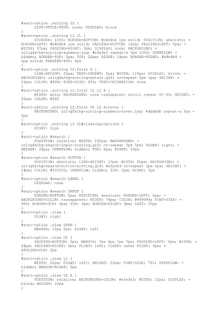 #sort-option .sorting LI {
      LIST-STYLE-TYPE: none; DISPLAY: block
}
#sort-option .sorting LI UL {
      Z-INDEX: 1000; BORDER-BOTTOM: #b4b4b4 1px solid; POSITION: absolute; =
BORDER-LEFT: #b4b4b4 1px solid; PADDING-BOTTOM: 12px; PADDING-LEFT: 0px; =
WIDTH: 97px; PADDING-RIGHT: 0px; DISPLAY: none; BACKGROUND: =
url(gfx/bg-sorting-submenu.jpg) #e3e3e3 repeat-x 0px 100%; OVERFLOW: =
hidden; BORDER-TOP: 0px; TOP: 22px; RIGHT: 18px; BORDER-RIGHT: #b4b4b4 =
1px solid; PADDING-TOP: 0px
}
#sort-option .sorting LI.first A {
      LINE-HEIGHT: 20px; TEXT-INDENT: 5px; WIDTH: 120px; DISPLAY: block; =
BACKGROUND: url(gfx/bg-sorting-select.gif) no-repeat 0px 0px; HEIGHT: =
23px; COLOR: #999; FONT-SIZE: 80%; TEXT-DECORATION: none
}
#sort-option .sorting LI.first UL LI A {
      WIDTH: auto; BACKGROUND: none transparent scroll repeat 0% 0%; HEIGHT: =
20px; COLOR: #000
}
#sort-option .sorting LI.first UL LI A:hover {
      BACKGROUND: url(gfx/bg-sorting-submenu-hover.jpg) #dbdbdb repeat-x 0px =
0px
}
#sort-option .sorting LI UL#class-by-options {
      RIGHT: 31px
}
#sort-option #search {
      POSITION: relative; WIDTH: 185px; BACKGROUND: =
url(gfx/bg-search-input-sorting.gif) no-repeat 0px 0px; FLOAT: right; =
HEIGHT: 24px; OVERFLOW: hidden; TOP: 8px; RIGHT: 10px
}
#sort-option #search BUTTON {
      POSITION: absolute; LINE-HEIGHT: 22px; WIDTH: 80px; BACKGROUND: =
url(gfx/bg-search-button-sorting.gif) #e3e3e3 no-repeat 0px 0px; HEIGHT: =
24px; COLOR: #555555; OVERFLOW: hidden; TOP: 0px; RIGHT: 0px
}
#sort-option #search LABEL {
      DISPLAY: none
}
#sort-option #search INPUT {
      BORDER-BOTTOM: 0px; POSITION: absolute; BORDER-LEFT: 0px; =
BACKGROUND-COLOR: transparent; WIDTH: 74px; COLOR: #999999; FONT-SIZE: =
95%; BORDER-TOP: 0px; TOP: 3px; BORDER-RIGHT: 0px; LEFT: 25px
}
#sort-option .view {
      FLOAT: right
}
#sort-option .view SPAN {
      MARGIN: 10px 0px; FLOAT: left
}
#sort-option .view UL {
      PADDING-BOTTOM: 0px; MARGIN: 7px 0px 7px 7px; PADDING-LEFT: 0px; WIDTH: =
44px; PADDING-RIGHT: 0px; FLOAT: left; CLEAR: none; RIGHT: 0px; =
PADDING-TOP: 0px
}
#sort-option .view LI {
      WIDTH: 22px; FLOAT: left; HEIGHT: 22px; FONT-SIZE: 70%; OVERFLOW: =
hidden; MARGIN-RIGHT: 0px
}
#sort-option .view LI A {
      POSITION: relative; BACKGROUND-COLOR: #e3e3e3; WIDTH: 22px; DISPLAY: =
block; HEIGHT: 22px
}
 