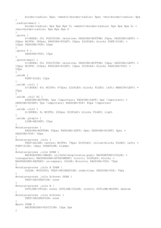 border-radius: 8px; -webkit-border-radius: 8px; -moz-border-radius: 8px
}
.radius-small {
      border-radius: 8px 8px 8px 0; -webkit-border-radius: 8px 8px 8px 0; =
-moz-border-radius: 8px 8px 8px 0
}
.quote {
      Z-INDEX: 20; POSITION: relative; PADDING-BOTTOM: 20px; PADDING-LEFT: =
20px; WIDTH: 380px; PADDING-RIGHT: 20px; DISPLAY: block; FONT-SIZE: =
12px; PADDING-TOP: 20px
}
.quote P {
      PADDING-TOP: 10px
}
.quote-small {
      Z-INDEX: 20; POSITION: relative; PADDING-BOTTOM: 10px; PADDING-LEFT: =
10px; WIDTH: 150px; PADDING-RIGHT: 10px; DISPLAY: block; PADDING-TOP: =
10px
}
.aside {
      FONT-SIZE: 12px
}
.aside .col1 {
      Z-INDEX: 45; WIDTH: 670px; DISPLAY: block; FLOAT: left; MARGIN-LEFT: =
25px
}
.aside .col1 H1 {
      PADDING-BOTTOM: 5px !important; PADDING-LEFT: 0px !important; =
PADDING-RIGHT: 0px !important; PADDING-TOP: 40px !important
}
.aside .col2 {
      Z-INDEX: 9; WIDTH: 265px; DISPLAY: block; FLOAT: right
}
.aside .prepis {
      LINE-HEIGHT: 25px
}
#status-proces {
      PADDING-BOTTOM: 40px; PADDING-LEFT: 0px; PADDING-RIGHT: 0px; =
PADDING-TOP: 50px
}
#status-proces .cols {
      TEXT-ALIGN: center; WIDTH: 79px; DISPLAY: inline-block; FLOAT: left; =
FONT-SIZE: 10px; OVERFLOW: hidden
}
#status-proces .cols SPAN {
      BACKGROUND-IMAGE: url(bfw/shop/status.png); BACKGROUND-COLOR: =
transparent; BACKGROUND-ATTACHMENT: scroll; DISPLAY: block; =
BACKGROUND-REPEAT: no-repeat; COLOR: #cccccc; PADDING-TOP: 70px
}
#status-proces .cols A SPAN {
      COLOR: #000000; TEXT-DECORATION: underline; PADDING-TOP: 70px
}
#status-proces .cols A:hover SPAN {
      TEXT-DECORATION: none
}
#status-proces .cols A {
      OUTLINE-STYLE: none; OUTLINE-COLOR: invert; OUTLINE-WIDTH: medium
}
#status-proces .cols A:hover {
      TEXT-DECORATION: none
}
#puno SPAN {
      BACKGROUND-POSITION: 10px 0px
}
 