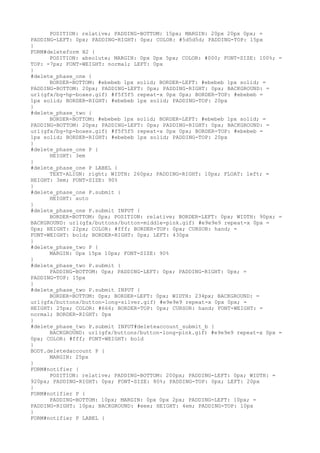 POSITION: relative; PADDING-BOTTOM: 15px; MARGIN: 20px 20px 0px; =
PADDING-LEFT: 0px; PADDING-RIGHT: 0px; COLOR: #5d5d5d; PADDING-TOP: 15px
}
FORM#deleteform H2 {
      POSITION: absolute; MARGIN: 0px 0px 5px; COLOR: #000; FONT-SIZE: 100%; =
TOP: -7px; FONT-WEIGHT: normal; LEFT: 0px
}
#delete_phase_one {
      BORDER-BOTTOM: #ebebeb 1px solid; BORDER-LEFT: #ebebeb 1px solid; =
PADDING-BOTTOM: 20px; PADDING-LEFT: 0px; PADDING-RIGHT: 0px; BACKGROUND: =
url(gfx/bg-hp-boxes.gif) #f5f5f5 repeat-x 0px 0px; BORDER-TOP: #ebebeb =
1px solid; BORDER-RIGHT: #ebebeb 1px solid; PADDING-TOP: 20px
}
#delete_phase_two {
      BORDER-BOTTOM: #ebebeb 1px solid; BORDER-LEFT: #ebebeb 1px solid; =
PADDING-BOTTOM: 20px; PADDING-LEFT: 0px; PADDING-RIGHT: 0px; BACKGROUND: =
url(gfx/bg-hp-boxes.gif) #f5f5f5 repeat-x 0px 0px; BORDER-TOP: #ebebeb =
1px solid; BORDER-RIGHT: #ebebeb 1px solid; PADDING-TOP: 20px
}
#delete_phase_one P {
      HEIGHT: 3em
}
#delete_phase_one P LABEL {
      TEXT-ALIGN: right; WIDTH: 260px; PADDING-RIGHT: 10px; FLOAT: left; =
HEIGHT: 3em; FONT-SIZE: 90%
}
#delete_phase_one P.submit {
      HEIGHT: auto
}
#delete_phase_one P.submit INPUT {
      BORDER-BOTTOM: 0px; POSITION: relative; BORDER-LEFT: 0px; WIDTH: 90px; =
BACKGROUND: url(gfx/buttons/button-middle-pink.gif) #e9e9e9 repeat-x 0px =
0px; HEIGHT: 22px; COLOR: #fff; BORDER-TOP: 0px; CURSOR: hand; =
FONT-WEIGHT: bold; BORDER-RIGHT: 0px; LEFT: 430px
}
#delete_phase_two P {
      MARGIN: 0px 15px 10px; FONT-SIZE: 90%
}
#delete_phase_two P.submit {
      PADDING-BOTTOM: 0px; PADDING-LEFT: 0px; PADDING-RIGHT: 0px; =
PADDING-TOP: 15px
}
#delete_phase_two P.submit INPUT {
      BORDER-BOTTOM: 0px; BORDER-LEFT: 0px; WIDTH: 234px; BACKGROUND: =
url(gfx/buttons/button-long-silver.gif) #e9e9e9 repeat-x 0px 0px; =
HEIGHT: 25px; COLOR: #666; BORDER-TOP: 0px; CURSOR: hand; FONT-WEIGHT: =
normal; BORDER-RIGHT: 0px
}
#delete_phase_two P.submit INPUT#deleteaccount_submit_b {
      BACKGROUND: url(gfx/buttons/button-long-pink.gif) #e9e9e9 repeat-x 0px =
0px; COLOR: #fff; FONT-WEIGHT: bold
}
BODY.deletedaccount P {
      MARGIN: 25px
}
FORM#notifier {
      POSITION: relative; PADDING-BOTTOM: 200px; PADDING-LEFT: 0px; WIDTH: =
920px; PADDING-RIGHT: 0px; FONT-SIZE: 80%; PADDING-TOP: 0px; LEFT: 20px
}
FORM#notifier P {
      PADDING-BOTTOM: 10px; MARGIN: 0px 0px 2px; PADDING-LEFT: 10px; =
PADDING-RIGHT: 10px; BACKGROUND: #eee; HEIGHT: 4em; PADDING-TOP: 10px
}
FORM#notifier P LABEL {
 