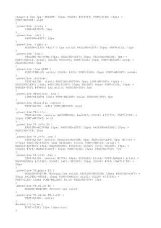 repeat-x 0px 0px; HEIGHT: 36px; COLOR: #ffffff; FONT-SIZE: 18px; =
FONT-WEIGHT: bold
}
.greenline .druhy {
      LINE-HEIGHT: 36px
}
.greenline .left {
      PADDING-LEFT: 20px
}
.greenline .right {
      BORDER-LEFT: #42a773 1px solid; PADDING-LEFT: 20px; FONT-SIZE: 13px
}
.greenline .how {
      PADDING-BOTTOM: 10px; PADDING-LEFT: 20px; PADDING-RIGHT: 0px; =
FONT-FAMILY: arial; COLOR: #00cc66; FONT-SIZE: 18px; FONT-WEIGHT: bold; =
PADDING-TOP: 5px
}
.greenline .how SPAN {
      FONT-FAMILY: arial; COLOR: #333; FONT-SIZE: 16px; FONT-WEIGHT: normal
}
.greenline .bottom {
      TEXT-ALIGN: right; PADDING-BOTTOM: 0px; LINE-HEIGHT: 40px; =
PADDING-LEFT: 10px; PADDING-RIGHT: 10px; HEIGHT: 40px; FONT-SIZE: 14px; =
BORDER-TOP: #d9e6df 1px solid; PADDING-TOP: 0px
}
.greenline #reseller .how {
      LINE-HEIGHT: 10px; FONT-WEIGHT: bold; PADDING-TOP: 5px
}
.greenline #reseller .option {
      TEXT-ALIGN: left; FONT-WEIGHT: bold
}
.greenline TR.info {
      TEXT-ALIGN: center; BACKGROUND: #aad3b7; COLOR: #333333; FONT-SIZE: =
14px; FONT-WEIGHT: bold
}
.greenline TR.info TD {
      PADDING-BOTTOM: 10px; PADDING-LEFT: 10px; PADDING-RIGHT: 10px; =
PADDING-TOP: 10px
}
.greenline TR.info .one {
      TEXT-ALIGN: center; PADDING-BOTTOM: 5px; PADDING-LEFT: 5px; WIDTH: =
177px; PADDING-RIGHT: 5px; DISPLAY: block; FONT-FAMILY: arial; =
MARGIN-BOTTOM: 10px; BACKGROUND: #18a459; FLOAT: left; HEIGHT: 23px; =
COLOR: #fff; MARGIN-LEFT: 40px; FONT-SIZE: 16px; PADDING-TOP: 7px
}
.greenline TR.info .two {
      TEXT-ALIGN: center; WIDTH: 68px; DISPLAY: block; FONT-FAMILY: arial; =
BACKGROUND: #01582b; FLOAT: left; HEIGHT: 35px; COLOR: #fff; FONT-SIZE: =
28px
}
.greenline TR.popis TD {
      BORDER-BOTTOM: #cccccc 1px solid; PADDING-BOTTOM: 15px; PADDING-LEFT: =
20px; PADDING-RIGHT: 15px; FONT-FAMILY: arial; COLOR: #333333; =
FONT-SIZE: 22px; FONT-WEIGHT: bold; PADDING-TOP: 15px
}
.greenline TR.slide TD {
      BORDER-BOTTOM: #cccccc 1px solid
}
.greenline TR.slide TD.bleft {
      TEXT-ALIGN: center
}
#number-license {
      FONT-SIZE: 20px !important
}
 