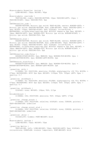 #how-students #reseller .bottom {
      LINE-HEIGHT: 10px; HEIGHT: 40px
}
#how-students .res-code {
      TEXT-ALIGN: right; PADDING-BOTTOM: 10px; PADDING-LEFT: 10px; =
PADDING-RIGHT: 10px; PADDING-TOP: 0px
}
INPUT#reseller_code {
      BORDER-BOTTOM: #cccccc 1px solid; TEXT-ALIGN: center; BORDER-LEFT: =
#cccccc 1px solid; PADDING-BOTTOM: 0px; LINE-HEIGHT: 36px; PADDING-LEFT: =
5px; WIDTH: 135px; PADDING-RIGHT: 5px; DISPLAY: inline-block; =
BACKGROUND: url(bfw/shop/input-bg.jpg) #ffffff repeat-x 0px 0px; HEIGHT: =
36px; MARGIN-LEFT: 0px; BORDER-TOP: #cccccc 1px solid; BORDER-RIGHT: =
#cccccc 1px solid; PADDING-TOP: 0px
}
INPUT#search_stud {
      BORDER-BOTTOM: #cccccc 1px solid; TEXT-ALIGN: center; BORDER-LEFT: =
#cccccc 1px solid; PADDING-BOTTOM: 0px; LINE-HEIGHT: 36px; PADDING-LEFT: =
5px; WIDTH: 135px; PADDING-RIGHT: 5px; DISPLAY: inline-block; =
BACKGROUND: url(bfw/shop/input-bg.jpg) #ffffff repeat-x 0px 0px; HEIGHT: =
36px; MARGIN-LEFT: 0px; BORDER-TOP: #cccccc 1px solid; BORDER-RIGHT: =
#cccccc 1px solid; PADDING-TOP: 0px
}
INPUT#reseller_code:focus {
      BORDER-RIGHT-WIDTH: 2px; MARGIN: 0px; BORDER-TOP-WIDTH: 2px; =
BORDER-BOTTOM-WIDTH: 2px; BORDER-LEFT-WIDTH: 2px
}
INPUT#search_stud:focus {
      BORDER-RIGHT-WIDTH: 2px; MARGIN: 0px; BORDER-TOP-WIDTH: 2px; =
BORDER-BOTTOM-WIDTH: 2px; BORDER-LEFT-WIDTH: 2px
}
.greenline .milk {
      Z-INDEX: 50; POSITION: absolute; FILTER: alpha(opacity =3D 70); WIDTH: =
675px; BACKGROUND: #fff 0px 0px; HEIGHT: 1100px; TOP: 305px; LEFT: 0px; =
opacity: 0.7
}
.greenline .milkTeach {
      Z-INDEX: 50; POSITION: absolute; FILTER: alpha(opacity =3D 70); WIDTH: =
675px; BACKGROUND: #fff 0px 0px; HEIGHT: 1100px; TOP: 305px; LEFT: 0px; =
opacity: 0.7
}
.greenline .milkTeach {
      DISPLAY: none; HEIGHT: 104px; TOP: 217px
}
#studentAcount {
      Z-INDEX: 100; POSITION: absolute; TOP: 345px; LEFT: 177px
}
.greenline .change_acount {
      Z-INDEX: 200; POSITION: relative; DISPLAY: none; CURSOR: pointer; =
TEXT-DECORATION: underline
}
.greenline .change_acount_stud {
      Z-INDEX: 200; POSITION: relative; DISPLAY: none; CURSOR: pointer; =
TEXT-DECORATION: underline
}
.greenline .dolar {
      VISIBILITY: hidden; FONT-WEIGHT: bold
}
#how-students .bottom {
      LINE-HEIGHT: 55px; HEIGHT: 55px
}
.greenline #price {
      TEXT-ALIGN: left; LINE-HEIGHT: 53px; PADDING-LEFT: 0px; DISPLAY: =
inline-block; OVERFLOW: visible !important; FONT-WEIGHT: bold
 