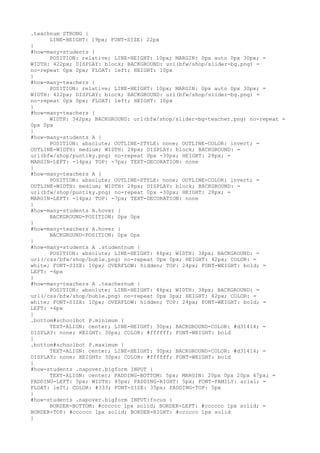 .teachnum STRONG {
      LINE-HEIGHT: 19px; FONT-SIZE: 22px
}
#how-many-students {
      POSITION: relative; LINE-HEIGHT: 10px; MARGIN: 0px auto 0px 30px; =
WIDTH: 422px; DISPLAY: block; BACKGROUND: url(bfw/shop/slider-bg.png) =
no-repeat 0px 0px; FLOAT: left; HEIGHT: 10px
}
#how-many-teachers {
      POSITION: relative; LINE-HEIGHT: 10px; MARGIN: 0px auto 0px 30px; =
WIDTH: 422px; DISPLAY: block; BACKGROUND: url(bfw/shop/slider-bg.png) =
no-repeat 0px 0px; FLOAT: left; HEIGHT: 10px
}
#how-many-teachers {
      WIDTH: 342px; BACKGROUND: url(bfw/shop/slider-bg-teacher.png) no-repeat =
0px 0px
}
#how-many-students A {
      POSITION: absolute; OUTLINE-STYLE: none; OUTLINE-COLOR: invert; =
OUTLINE-WIDTH: medium; WIDTH: 28px; DISPLAY: block; BACKGROUND: =
url(bfw/shop/puntiky.png) no-repeat 0px -30px; HEIGHT: 28px; =
MARGIN-LEFT: -14px; TOP: -7px; TEXT-DECORATION: none
}
#how-many-teachers A {
      POSITION: absolute; OUTLINE-STYLE: none; OUTLINE-COLOR: invert; =
OUTLINE-WIDTH: medium; WIDTH: 28px; DISPLAY: block; BACKGROUND: =
url(bfw/shop/puntiky.png) no-repeat 0px -30px; HEIGHT: 28px; =
MARGIN-LEFT: -14px; TOP: -7px; TEXT-DECORATION: none
}
#how-many-students A.hover {
      BACKGROUND-POSITION: 0px 0px
}
#how-many-teachers A.hover {
      BACKGROUND-POSITION: 0px 0px
}
#how-many-students A .studentnum {
      POSITION: absolute; LINE-HEIGHT: 46px; WIDTH: 38px; BACKGROUND: =
url(/css/bfw/shop/buble.png) no-repeat 0px 0px; HEIGHT: 42px; COLOR: =
white; FONT-SIZE: 10px; OVERFLOW: hidden; TOP: 24px; FONT-WEIGHT: bold; =
LEFT: -6px
}
#how-many-teachers A .teachernum {
      POSITION: absolute; LINE-HEIGHT: 46px; WIDTH: 38px; BACKGROUND: =
url(/css/bfw/shop/buble.png) no-repeat 0px 0px; HEIGHT: 42px; COLOR: =
white; FONT-SIZE: 10px; OVERFLOW: hidden; TOP: 24px; FONT-WEIGHT: bold; =
LEFT: -6px
}
.bottom#schoolbot P.minimum {
      TEXT-ALIGN: center; LINE-HEIGHT: 30px; BACKGROUND-COLOR: #d31414; =
DISPLAY: none; HEIGHT: 30px; COLOR: #ffffff; FONT-WEIGHT: bold
}
.bottom#schoolbot P.maximum {
      TEXT-ALIGN: center; LINE-HEIGHT: 30px; BACKGROUND-COLOR: #d31414; =
DISPLAY: none; HEIGHT: 30px; COLOR: #ffffff; FONT-WEIGHT: bold
}
#how-students .napover.bigform INPUT {
      TEXT-ALIGN: center; PADDING-BOTTOM: 5px; MARGIN: 20px 0px 20px 47px; =
PADDING-LEFT: 5px; WIDTH: 85px; PADDING-RIGHT: 5px; FONT-FAMILY: arial; =
FLOAT: left; COLOR: #333; FONT-SIZE: 35px; PADDING-TOP: 5px
}
#how-students .napover.bigform INPUT:focus {
      BORDER-BOTTOM: #cccccc 1px solid; BORDER-LEFT: #cccccc 1px solid; =
BORDER-TOP: #cccccc 1px solid; BORDER-RIGHT: #cccccc 1px solid
}
 
