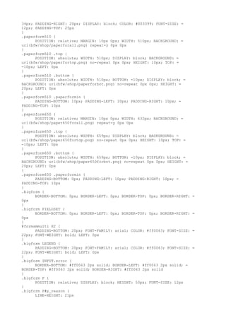 34px; PADDING-RIGHT: 20px; DISPLAY: block; COLOR: #003399; FONT-SIZE: =
12px; PADDING-TOP: 25px
}
.paperform510 {
      POSITION: relative; MARGIN: 10px 0px; WIDTH: 510px; BACKGROUND: =
url(bfw/shop/paperforall.png) repeat-y 0px 0px
}
.paperform510 .top {
      POSITION: absolute; WIDTH: 510px; DISPLAY: block; BACKGROUND: =
url(bfw/shop/paperfortop.png) no-repeat 0px 0px; HEIGHT: 10px; TOP: =
-10px; LEFT: 0px
}
.paperform510 .bottom {
      POSITION: absolute; WIDTH: 510px; BOTTOM: -10px; DISPLAY: block; =
BACKGROUND: url(bfw/shop/paperforbot.png) no-repeat 0px 0px; HEIGHT: =
20px; LEFT: 0px
}
.paperform510 .paperformin {
      PADDING-BOTTOM: 10px; PADDING-LEFT: 10px; PADDING-RIGHT: 10px; =
PADDING-TOP: 10px
}
.paperform650 {
      POSITION: relative; MARGIN: 10px 0px; WIDTH: 632px; BACKGROUND: =
url(bfw/shop/paper650forall.png) repeat-y 0px 0px
}
.paperform650 .top {
      POSITION: absolute; WIDTH: 659px; DISPLAY: block; BACKGROUND: =
url(bfw/shop/paper650fortop.png) no-repeat 0px 0px; HEIGHT: 10px; TOP: =
-10px; LEFT: 0px
}
.paperform650 .bottom {
      POSITION: absolute; WIDTH: 659px; BOTTOM: -10px; DISPLAY: block; =
BACKGROUND: url(bfw/shop/paper650forbot.png) no-repeat 0px 0px; HEIGHT: =
20px; LEFT: 0px
}
.paperform650 .paperformin {
      PADDING-BOTTOM: 0px; PADDING-LEFT: 10px; PADDING-RIGHT: 10px; =
PADDING-TOP: 10px
}
.bigform {
      BORDER-BOTTOM: 0px; BORDER-LEFT: 0px; BORDER-TOP: 0px; BORDER-RIGHT:   =
0px
}
.bigform FIELDSET {
      BORDER-BOTTOM: 0px; BORDER-LEFT: 0px; BORDER-TOP: 0px; BORDER-RIGHT:   =
0px
}
#formsmmulti H2 {
      PADDING-BOTTOM: 20px; FONT-FAMILY: arial; COLOR: #ff0063; FONT-SIZE:   =
22px; FONT-WEIGHT: bold; LEFT: 0px
}
.bigform LEGEND {
      PADDING-BOTTOM: 20px; FONT-FAMILY: arial; COLOR: #ff0063; FONT-SIZE:   =
22px; FONT-WEIGHT: bold; LEFT: 0px
}
.bigform INPUT.error {
      BORDER-BOTTOM: #ff0063 2px solid; BORDER-LEFT: #ff0063 2px solid; =
BORDER-TOP: #ff0063 2px solid; BORDER-RIGHT: #ff0063 2px solid
}
.bigform P {
      POSITION: relative; DISPLAY: block; HEIGHT: 50px; FONT-SIZE: 12px
}
.bigform P#p_reason {
      LINE-HEIGHT: 21px
 