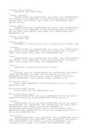.bigform .check .reg-two {
      MARGIN-TOP: 5px; WIDTH: 120px
}
.bigform .checkbox {
      PADDING-BOTTOM: 0px; PADDING-LEFT: 0px; WIDTH: 17px; PADDING-RIGHT: =
5px; DISPLAY: block; BACKGROUND: url(bfw/form/checkbox.png) no-repeat =
0px 0px; FLOAT: left; HEIGHT: 18px; CLEAR: left; MARGIN-RIGHT: 3px; =
PADDING-TOP: 0px
}
.reg-g2 .radio {
      PADDING-BOTTOM: 0px; PADDING-LEFT: 0px; WIDTH: 17px; PADDING-RIGHT: =
5px; DISPLAY: block; BACKGROUND: url(bfw/form/checkbox.png) no-repeat =
0px 0px; FLOAT: left; HEIGHT: 18px; CLEAR: left; MARGIN-RIGHT: 3px; =
PADDING-TOP: 0px
}
.bigform .check LABEL {
      MARGIN-TOP: 2px
}
.bigform .radio {
      BACKGROUND: url(bfw/form/radio.png) no-repeat 0px 0px; HEIGHT: 14px
}
.checkbox {
      PADDING-BOTTOM: 0px; PADDING-LEFT: 0px; WIDTH: 19px; PADDING-RIGHT: =
5px; DISPLAY: block; BACKGROUND: url(bfw/form/checkbox.gif) no-repeat; =
FLOAT: left; HEIGHT: 25px; CLEAR: left; PADDING-TOP: 0px
}
.radio {
      PADDING-BOTTOM: 0px; PADDING-LEFT: 0px; WIDTH: 19px; PADDING-RIGHT: =
5px; DISPLAY: block; BACKGROUND: url(bfw/form/checkbox.gif) no-repeat; =
FLOAT: left; HEIGHT: 25px; CLEAR: left; PADDING-TOP: 0px
}
.radio {
      BACKGROUND: url(bfw/form/radio.gif) no-repeat
}
.select {
      POSITION: absolute; PADDING-BOTTOM: 0px; PADDING-LEFT: 9px; WIDTH: =
330px; PADDING-RIGHT: 5px; FONT: 12px/21px Verdana, sans-serif; =
BACKGROUND: url(bfw/form/select.gif) no-repeat; HEIGHT: 27px; COLOR: =
#000000; MARGIN-LEFT: -3px; OVERFLOW: hidden; PADDING-TOP: 7px
}
#credit-card .select {
      WIDTH: 146px; BACKGROUND: url(bfw/form/select-160.gif) no-repeat; =
MARGIN-LEFT: 0px
}
#credit-card SELECT.styled {
      WIDTH: 160px; TOP: 3px; MARGIN-RIGHT: 5px
}
#credit-card .error.select {
      BORDER-BOTTOM: #ff0063 2px solid; BORDER-LEFT: #ff0063 2px solid; =
BORDER-TOP: #ff0063 2px solid; BORDER-RIGHT: #ff0063 2px solid
}
.intable {
      BORDER-BOTTOM: #cccccc 1px solid; BORDER-LEFT: #cccccc 1px solid; =
PADDING-BOTTOM: 0px; LINE-HEIGHT: 36px; PADDING-LEFT: 5px; WIDTH: 40px; =
PADDING-RIGHT: 5px; DISPLAY: inline-block; BACKGROUND: =
url(bfw/shop/input-bg.jpg) #ffffff repeat-x 0px 0px; HEIGHT: 36px; =
MARGIN-LEFT: 10px; BORDER-TOP: #cccccc 1px solid; BORDER-RIGHT: #cccccc =
1px solid; PADDING-TOP: 0px
}
.blbost-lidu {
      BORDER-BOTTOM: medium none; TEXT-ALIGN: center; BORDER-LEFT: medium =
none; PADDING-BOTTOM: 0px; LINE-HEIGHT: 36px; PADDING-LEFT: 5px; WIDTH: =
40px; PADDING-RIGHT: 5px; DISPLAY: inline-block; BACKGROUND: none =
transparent scroll repeat 0% 0%; HEIGHT: 36px; MARGIN-LEFT: 20px; =
 
