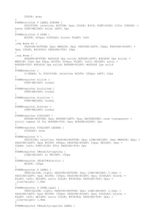 COLOR: gray
}
FORM#notifier P LABEL STRONG {
      POSITION: relative; BOTTOM: 2px; COLOR: #333; FONT-SIZE: 110%; CURSOR: =
hand; FONT-WEIGHT: bold; LEFT: 5px
}
FORM#notifier P SPAN {
      WIDTH: 400px; DISPLAY: block; FLOAT: left
}
.reg #new H1 {
      PADDING-BOTTOM: 5px; MARGIN: 0px; PADDING-LEFT: 20px; PADDING-RIGHT: =
0px; COLOR: #ff0063; PADDING-TOP: 10px
}
.reg #new {
      BORDER-BOTTOM: #dfdfdf 0px solid; BORDER-LEFT: #dfdfdf 0px solid; =
MARGIN: 20px 0px 60px; WIDTH: 500px; FLOAT: left; HEIGHT: auto; =
BORDER-TOP: #dfdfdf 0px solid; BORDER-RIGHT: #dfdfdf 1px solid
}
FORM#register {
      Z-INDEX: 5; POSITION: relative; WIDTH: 500px; LEFT: 22px
}
FORM#register A:link {
      FONT-WEIGHT: normal
}
FORM#register A:visited {
      FONT-WEIGHT: normal
}
FORM#register A:active {
      FONT-WEIGHT: normal
}
FORM#register A:hover {
      FONT-WEIGHT: normal
}
FORM#register FIELDSET {
      BORDER-BOTTOM: 0px; BORDER-LEFT: 0px; BACKGROUND: none transparent =
scroll repeat 0% 0%; BORDER-TOP: 0px; BORDER-RIGHT: 0px
}
FORM#register FIELDSET LEGEND {
      DISPLAY: none
}
FORM#register P {
      POSITION: relative; PADDING-BOTTOM: 0px; LINE-HEIGHT: 3em; MARGIN: 0px; =
PADDING-LEFT: 0px; WIDTH: 480px; PADDING-RIGHT: 20px; HEIGHT: 3em; =
CLEAR: left; FONT-SIZE: 85%; PADDING-TOP: 0px
}
FORM#register P#modify-captcha {
      LINE-HEIGHT: 0; HEIGHT: 120px
}
FORM#register SELECT#district {
      WIDTH: 166px
}
FORM#register P LABEL {
      TEXT-ALIGN: right; PADDING-BOTTOM: 0px; LINE-HEIGHT: 2.5em; =
PADDING-LEFT: 0px; WIDTH: 150px; PADDING-RIGHT: 4px; DISPLAY: block; =
FLOAT: left; HEIGHT: auto; COLOR: #83838d; PADDING-TOP: 0px; =
_line-height: 1.8em
}
FORM#register P SPAN.label {
      TEXT-ALIGN: right; PADDING-BOTTOM: 0px; LINE-HEIGHT: 2.5em; =
PADDING-LEFT: 0px; WIDTH: 150px; PADDING-RIGHT: 4px; DISPLAY: block; =
FLOAT: left; HEIGHT: auto; COLOR: #83838d; PADDING-TOP: 0px; =
_line-height: 1.8em
}
FORM#register P#modify-captcha LABEL {
 
