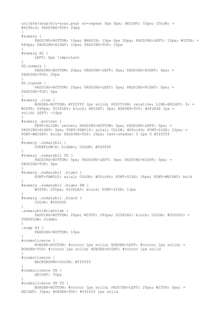 url(bfw/shop/blu-srac.png) no-repeat 0px 0px; HEIGHT: 53px; COLOR: =
#6286c4; PADDING-TOP: 24px
}
#sumary {
      PADDING-BOTTOM: 10px; MARGIN: 10px 0px 50px; PADDING-LEFT: 10px; WIDTH: =
640px; PADDING-RIGHT: 10px; PADDING-TOP: 10px
}
#sumary H2 {
      LEFT: 0px !important
}
H2.sumary {
      PADDING-BOTTOM: 20px; PADDING-LEFT: 0px; PADDING-RIGHT: 0px; =
PADDING-TOP: 20px
}
H2.topsum {
      PADDING-BOTTOM: 20px; PADDING-LEFT: 0px; PADDING-RIGHT: 0px; =
PADDING-TOP: 0px
}
#sumary .line {
      BORDER-BOTTOM: #ffffff 1px solid; POSITION: relative; LINE-HEIGHT: 0; =
WIDTH: 648px; DISPLAY: block; HEIGHT: 0px; BORDER-TOP: #dfdfdf 1px =
solid; LEFT: -14px
}
#sumary .bottext {
      TEXT-ALIGN: center; PADDING-BOTTOM: 0px; PADDING-LEFT: 0px; =
PADDING-RIGHT: 0px; FONT-FAMILY: arial; COLOR: #00cc66; FONT-SIZE: 22px; =
FONT-WEIGHT: bold; PADDING-TOP: 20px; text-shadow: 0 2px 0 #ffffff
}
#sumary .sumarybil {
      OVERFLOW-X: hidden; COLOR: #666666
}
#sumary .sumarybil TD {
      PADDING-BOTTOM: 5px; PADDING-LEFT: 0px; PADDING-RIGHT: 0px; =
PADDING-TOP: 5px
}
#sumary .sumarybil .biger {
      FONT-FAMILY: arial; COLOR: #00cc66; FONT-SIZE: 18px; FONT-WEIGHT: bold
}
#sumary .sumarybil .biger EM {
      WIDTH: 250px; DISPLAY: block; FONT-SIZE: 13px
}
#sumary .sumarybil .black {
      COLOR: #000000
}
.sumarybil#righttab {
      PADDING-BOTTOM: 20px; WIDTH: 280px; DISPLAY: block; COLOR: #000000; =
OVERFLOW: hidden
}
.sump H3 {
      PADDING-BOTTOM: 10px
}
#codeslicence {
      BORDER-BOTTOM: #cccccc 1px solid; BORDER-LEFT: #cccccc 1px solid; =
BORDER-TOP: #cccccc 1px solid; BORDER-RIGHT: #cccccc 1px solid
}
#codeslicence {
      BACKGROUND-COLOR: #ffffff
}
#codeslicence TR {
      HEIGHT: 35px
}
#codeslicence TR TD {
      BORDER-BOTTOM: #cccccc 1px solid; PADDING-LEFT: 20px; WIDTH: 0px; =
HEIGHT: 35px; BORDER-TOP: #ffffff 1px solid
 