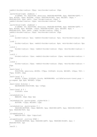 -webkit-border-radius: 20px; -moz-border-radius: 20px
}
.quote-blue-light .bubble1 {
      Z-INDEX: 30; POSITION: absolute; PADDING-BOTTOM: 0px; PADDING-LEFT: =
0px; WIDTH: 14px; BOTTOM: -20px; PADDING-RIGHT: 0px; HEIGHT: 14px; =
PADDING-TOP: 0px; LEFT: -7px; border-radius: 20px; =
-webkit-border-radius: 20px; -moz-border-radius: 20px
}
.quote-blue-light .bubble2 {
      Z-INDEX: 30; POSITION: absolute; PADDING-BOTTOM: 0px; PADDING-LEFT: =
0px; WIDTH: 8px; BOTTOM: -35px; PADDING-RIGHT: 0px; HEIGHT: 8px; =
PADDING-TOP: 0px; LEFT: -18px; border-radius: 20px; =
-webkit-border-radius: 20px; -moz-border-radius: 20px
}
.roh5 {
      border-radius: 5px; -webkit-border-radius: 5px; -moz-border-radius: 5px
}
.roh8 {
      border-radius: 8px; -webkit-border-radius: 8px; -moz-border-radius: 8px
}
.roh10 {
      border-radius: 10px; -webkit-border-radius: 10px; -moz-border-radius: =
10px
}
.roh15 {
      border-radius: 15px; -webkit-border-radius: 15px; -moz-border-radius: =
15px
}
.roh20 {
      border-radius: 20px; -webkit-border-radius: 20px; -moz-border-radius: =
20px
}
.best-level {
      POSITION: absolute; WIDTH: 378px; DISPLAY: block; HEIGHT: 105px; TOP: =
70px; RIGHT: 20px
}
.best-level A {
      WIDTH: 378px; DISPLAY: block; BACKGROUND: url(bfw/account-level.png) =
no-repeat 0px 0px; HEIGHT: 105px
}
.best-level A:hover {
      BACKGROUND-POSITION: 0px -105px
}
.best-level A P {
      DISPLAY: none
}
.nejakabublina {
      MARGIN: 20px 20px 0px
}
.nejakabublina .quote-green .sipka-dole {
      BOTTOM: -12px; HEIGHT: 12px
}
.nejakabublina .quote-green P {
      PADDING-BOTTOM: 10px; MARGIN: 0px; PADDING-LEFT: 0px; PADDING-RIGHT: =
0px; PADDING-TOP: 0px
}
.glogpediasoet {
      MARGIN-TOP: 16px !important
}
.glogpediasoet .sorting SPAN {
      PADDING-BOTTOM: 0px; PADDING-LEFT: 0px; PADDING-RIGHT: 2px; =
PADDING-TOP: 3px
}
.mar20 {
 
