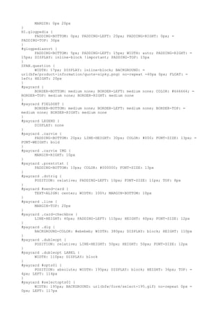MARGIN: 0px 20px
}
H1.glogpedia {
      PADDING-BOTTOM: 0px; PADDING-LEFT: 20px; PADDING-RIGHT: 0px; =
PADDING-TOP: 30px
}
#glogpediasort {
      PADDING-BOTTOM: 5px; PADDING-LEFT: 15px; WIDTH: auto; PADDING-RIGHT: =
15px; DISPLAY: inline-block !important; PADDING-TOP: 15px
}
SPAN.question {
      WIDTH: 17px; DISPLAY: inline-block; BACKGROUND: =
url(bfw/product-information/quote-sipky.png) no-repeat -60px 0px; FLOAT: =
left; HEIGHT: 20px
}
#paycard {
      BORDER-BOTTOM: medium none; BORDER-LEFT: medium none; COLOR: #666666; =
BORDER-TOP: medium none; BORDER-RIGHT: medium none
}
#paycard FIELDSET {
      BORDER-BOTTOM: medium none; BORDER-LEFT: medium none; BORDER-TOP: =
medium none; BORDER-RIGHT: medium none
}
#paycard LEGEND {
      DISPLAY: none
}
#paycard .carvie {
      PADDING-BOTTOM: 20px; LINE-HEIGHT: 30px; COLOR: #000; FONT-SIZE: 13px; =
FONT-WEIGHT: bold
}
#paycard .carvie IMG {
      MARGIN-RIGHT: 10px
}
#paycard .prestrtxt {
      PADDING-BOTTOM: 10px; COLOR: #000000; FONT-SIZE: 13px
}
#paycard .dotrig {
      POSITION: relative; PADDING-LEFT: 10px; FONT-SIZE: 11px; TOP: 8px
}
#paycard #send-card {
      TEXT-ALIGN: center; WIDTH: 100%; MARGIN-BOTTOM: 10px
}
#paycard .line {
      MARGIN-TOP: 20px
}
#paycard .card-checkbox {
      LINE-HEIGHT: 40px; PADDING-LEFT: 110px; HEIGHT: 40px; FONT-SIZE: 12px
}
#paycard .dig {
      BACKGROUND-COLOR: #ebebeb; WIDTH: 380px; DISPLAY: block; HEIGHT: 110px
}
#paycard .dubleopt {
      POSITION: relative; LINE-HEIGHT: 50px; HEIGHT: 50px; FONT-SIZE: 12px
}
#paycard .dubleopt LABEL {
      WIDTH: 110px; DISPLAY: block
}
#paycard #opts01 {
      POSITION: absolute; WIDTH: 195px; DISPLAY: block; HEIGHT: 36px; TOP: =
4px; LEFT: 114px
}
#paycard #selectopts01 {
      WIDTH: 195px; BACKGROUND: url(bfw/form/select-195.gif) no-repeat 0px =
0px; LEFT: 117px
 