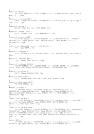 }
#paycard #opts02 {
      POSITION: absolute; WIDTH: 125px; DISPLAY: block; HEIGHT: 36px; TOP: =
4px; LEFT: 320px
}
#paycard #selectopts02 {
      WIDTH: 125px; BACKGROUND: url(bfw/form/select-125.gif) no-repeat 0px =
0px; LEFT: 323px
}
#paycard .secure {
      MARGIN: 10px 0px 30px; FONT-SIZE: 12px
}
#paycard .secure .col1 {
      WIDTH: 110px; FLOAT: left; MARGIN-LEFT: 0px
}
#paycard .secure .col2 {
      POSITION: relative; PADDING-BOTTOM: 5px; BACKGROUND-COLOR: #ebebeb; =
PADDING-LEFT: 10px; WIDTH: 360px; PADDING-RIGHT: 10px; FLOAT: left; =
PADDING-TOP: 10px
}
.paperformin #paycard .secure .col2 EM.err {
      TOP: -7px; LEFT: 105px
}
#paycard .symbcard {
      WIDTH: 123px; DISPLAY: block; FLOAT: right; HEIGHT: 60px; FONT-SIZE: =
10px
}
#paycard .symbcard IMG {
      FLOAT: left; MARGIN-RIGHT: 13px
}
#paycard .symbcard STRONG {
      PADDING-BOTTOM: 8px; PADDING-LEFT: 0px; PADDING-RIGHT: 0px; DISPLAY: =
block; FONT-SIZE: 11px; FONT-WEIGHT: normal; PADDING-TOP: 3px
}
#paycard #card-dig {
      WIDTH: 90px; MARGIN-RIGHT: 7px
}
#paycard TABLE.card {
      WIDTH: 585px; MARGIN-BOTTOM: 15px; MARGIN-LEFT: 35px
}
#paycard TABLE.card INPUT {
      VERTICAL-ALIGN: super
}
#cards .errorpay {
      TEXT-ALIGN: center; PADDING-BOTTOM: 5px; MARGIN-TOP: 20px; =
PADDING-LEFT: 5px; PADDING-RIGHT: 5px; DISPLAY: none; MARGIN-BOTTOM: =
20px; BACKGROUND: #d31414 0px 0px; COLOR: #ffffff; FONT-WEIGHT: bold; =
PADDING-TOP: 5px
}
.paperformin EM.err {
      POSITION: absolute; BACKGROUND: url(/css/gfx/error-bubble-inline.gif) =
no-repeat 0px 0px; HEIGHT: 31px; COLOR: #fff; MARGIN-LEFT: 0px =
!important; TOP: 0px; LEFT: 445px
}
.paperformin EM.err SPAN {
      POSITION: relative; PADDING-BOTTOM: 0px; LINE-HEIGHT: 26px !important; =
PADDING-LEFT: 0px; PADDING-RIGHT: 7px; DISPLAY: block; WHITE-SPACE: =
nowrap; BACKGROUND: url(/css/gfx/error-bubble-inline.gif) no-repeat =
right 0px; HEIGHT: 26px; FONT-SIZE: 1em; FONT-WEIGHT: bold; PADDING-TOP: =
0px; LEFT: 15px
}
.paper EM.err {
      POSITION: absolute; BACKGROUND: url(/css/gfx/error-bubble-inline.gif) =
no-repeat 0px 0px; HEIGHT: 31px; COLOR: #fff; MARGIN-LEFT: 0px =
 