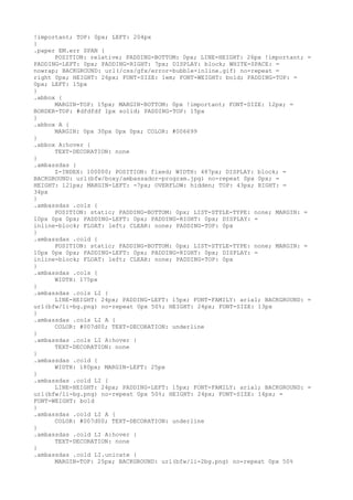 !important; TOP: 0px; LEFT: 204px
}
.paper EM.err SPAN {
      POSITION: relative; PADDING-BOTTOM: 0px; LINE-HEIGHT: 26px !important; =
PADDING-LEFT: 0px; PADDING-RIGHT: 7px; DISPLAY: block; WHITE-SPACE: =
nowrap; BACKGROUND: url(/css/gfx/error-bubble-inline.gif) no-repeat =
right 0px; HEIGHT: 26px; FONT-SIZE: 1em; FONT-WEIGHT: bold; PADDING-TOP: =
0px; LEFT: 15px
}
.abbox {
      MARGIN-TOP: 15px; MARGIN-BOTTOM: 0px !important; FONT-SIZE: 12px; =
BORDER-TOP: #dfdfdf 1px solid; PADDING-TOP: 15px
}
.abbox A {
      MARGIN: 0px 30px 0px 0px; COLOR: #006699
}
.abbox A:hover {
      TEXT-DECORATION: none
}
.ambassdas {
      Z-INDEX: 100000; POSITION: fixed; WIDTH: 487px; DISPLAY: block; =
BACKGROUND: url(bfw/boxy/ambassador-program.jpg) no-repeat 0px 0px; =
HEIGHT: 121px; MARGIN-LEFT: -7px; OVERFLOW: hidden; TOP: 43px; RIGHT: =
34px
}
.ambassdas .cols {
      POSITION: static; PADDING-BOTTOM: 0px; LIST-STYLE-TYPE: none; MARGIN: =
10px 0px 0px; PADDING-LEFT: 0px; PADDING-RIGHT: 0px; DISPLAY: =
inline-block; FLOAT: left; CLEAR: none; PADDING-TOP: 0px
}
.ambassdas .cold {
      POSITION: static; PADDING-BOTTOM: 0px; LIST-STYLE-TYPE: none; MARGIN: =
10px 0px 0px; PADDING-LEFT: 0px; PADDING-RIGHT: 0px; DISPLAY: =
inline-block; FLOAT: left; CLEAR: none; PADDING-TOP: 0px
}
.ambassdas .cols {
      WIDTH: 175px
}
.ambassdas .cols LI {
      LINE-HEIGHT: 24px; PADDING-LEFT: 15px; FONT-FAMILY: arial; BACKGROUND: =
url(bfw/li-bg.png) no-repeat 0px 50%; HEIGHT: 24px; FONT-SIZE: 13px
}
.ambassdas .cols LI A {
      COLOR: #007d00; TEXT-DECORATION: underline
}
.ambassdas .cols LI A:hover {
      TEXT-DECORATION: none
}
.ambassdas .cold {
      WIDTH: 180px; MARGIN-LEFT: 25px
}
.ambassdas .cold LI {
      LINE-HEIGHT: 24px; PADDING-LEFT: 15px; FONT-FAMILY: arial; BACKGROUND: =
url(bfw/li-bg.png) no-repeat 0px 50%; HEIGHT: 24px; FONT-SIZE: 14px; =
FONT-WEIGHT: bold
}
.ambassdas .cold LI A {
      COLOR: #007d00; TEXT-DECORATION: underline
}
.ambassdas .cold LI A:hover {
      TEXT-DECORATION: none
}
.ambassdas .cold LI.unicate {
      MARGIN-TOP: 25px; BACKGROUND: url(bfw/li-2bg.png) no-repeat 0px 50%
 