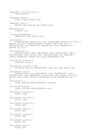 }
.ambassdas .cold LI.unicate A {
      COLOR: #223a3c
}
.ambassdas .ambimg {
      WIDTH: 115px; FLOAT: right
}
.ambassdas .pecet {
      MARGIN: 10px 20px 0px 0px; FLOAT: right
}
#ambassador-map {
      DISPLAY: none
}
.close-popup-ammbasmap {
      MARGIN-TOP: 3px; FLOAT: right
}
.distributed {
      BORDER-BOTTOM: #dedede 1px solid; BORDER-LEFT: #dedede 1px solid; =
MARGIN: 0px auto; BORDER-COLLAPSE: collapse; FONT-SIZE: 12px; =
VERTICAL-ALIGN: top; BORDER-TOP: #dedede 1px solid; BORDER-RIGHT: =
#dedede 1px solid
}
.distributed TR TD {
      PADDING-BOTTOM: 10px; LINE-HEIGHT: 18px; PADDING-LEFT: 10px; =
PADDING-RIGHT: 10px; HEIGHT: 55px; VERTICAL-ALIGN: top; OVERFLOW: =
hidden; BORDER-TOP: #dedede 1px solid; PADDING-TOP: 10px
}
.distributed .purchase P {
      POSITION: relative
}
.distributed .purchase P IMG {
      POSITION: absolute; PADDING-LEFT: 15px; TOP: 0px; RIGHT: 10px
}
.distributed .top TD {
      PADDING-BOTTOM: 5px; LINE-HEIGHT: 23px; PADDING-LEFT: 10px; =
PADDING-RIGHT: 10px; BACKGROUND: url(bfw/table.jpg) repeat-x 0px 0px; =
HEIGHT: 23px; COLOR: #333333; FONT-WEIGHT: bold; PADDING-TOP: 5px
}
.distributed A {
      COLOR: #006699; TEXT-DECORATION: underline
}
.distributed A:hover {
      COLOR: #006699; TEXT-DECORATION: none
}
.distributed .reciever P {
      WIDTH: 160px
}
.distributed .activator P {
      WIDTH: 170px
}
.distributed .avatar DIV {
      WIDTH: 52px
}
.distributed .avatar P {
      WIDTH: 52px
}
.distributed .nikname P {
      WIDTH: 90px
}
.distributed .country P {
      WIDTH: 90px
}
.distributed .send P {
      WIDTH: 66px
 