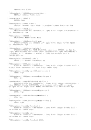LINE-HEIGHT: 1.6em
}
FORM#register P LABEL#subaccounts-label {
      DISPLAY: inline; FLOAT: none
}
FORM#register P LABEL {
      CURSOR: hand
}
FORM#register P LABEL.hidden {
      DISPLAY: inline; FLOAT: none; VISIBILITY: hidden; FONT-SIZE: 0px
}
FORM#register P INPUT.txt {
      PADDING-BOTTOM: 3px; PADDING-LEFT: 2px; WIDTH: 170px; PADDING-RIGHT: =
2px; PADDING-TOP: 3px
}
FORM#register P SELECT {
      BACKGROUND: #fff; COLOR: #000
}
FORM#register P INPUT.txt#birth-year {
      PADDING-BOTTOM: 1px; PADDING-LEFT: 2px; WIDTH: 50px; PADDING-RIGHT: =
2px; PADDING-TOP: 1px
}
FORM#register P INPUT.txt#captcha {
      PADDING-BOTTOM: 3px; TEXT-TRANSFORM: uppercase; MARGIN: 4px 0px 0px =
155px; PADDING-LEFT: 0px; WIDTH: 172px; PADDING-RIGHT: 0px; FONT-FAMILY: =
Trebuchet, Arial, Sans-serif; FONT-SIZE: 90%; FONT-WEIGHT: bold; =
PADDING-TOP: 3px
}
FORM#register P#birthday LABEL {
      VISIBILITY: hidden; FONT-SIZE: 0px
}
FORM#register P SPAN.err-message {
      POSITION: absolute; LINE-HEIGHT: 1.2em; WIDTH: 171px; DISPLAY: block; =
HEIGHT: 51px; FONT-SIZE: 80%; TOP: -24px; LEFT: 330px
}
FORM#register P#modify-age SPAN.err-message {
      LEFT: 297px
}
FORM#register P SPAN.err-message#captcha-err {
      TOP: -8px
}
FORM#register P SPAN.err-message EM.error {
      PADDING-BOTTOM: 3px; PADDING-LEFT: 15px; WIDTH: 146px; PADDING-RIGHT: =
10px; DISPLAY: block; BACKGROUND: url(gfx/error-bubble.gif) no-repeat =
0px 0px; HEIGHT: 51px; COLOR: #fff; FONT-WEIGHT: bold; PADDING-TOP: 6px
}
FORM#register P SPAN.err-message#terms-err {
      LEFT: 205px
}
FORM#register P SPAN.err-message#name-err {
      TOP: -4px
}
FORM#register P SPAN.err-message#address-err {
      LEFT: 360px
}
FORM#register P#modify-formcheck {
      POSITION: relative; LINE-HEIGHT: 1.2em; WIDTH: 300px; HEIGHT: auto; =
FONT-SIZE: 80%; LEFT: 150px
}
FORM#register P#modify-age {
      POSITION: relative; LINE-HEIGHT: 1.2em; WIDTH: 300px; HEIGHT: auto; =
FONT-SIZE: 80%; LEFT: 150px
}
FORM#register P#modify-formcheck LABEL {
 