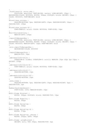 }
.formlicens-in .error_msg {
      POSITION: absolute; TEXT-ALIGN: center; LINE-HEIGHT: 20px; =
BACKGROUND-COLOR: #ff0000; WIDTH: 580px; DISPLAY: block; HEIGHT: 20px; =
COLOR: #ffffff; FONT-WEIGHT: bold
}
#formlicens_success {
      PADDING-BOTTOM: 0px; PADDING-LEFT: 20px; PADDING-RIGHT: 20px; =
PADDING-TOP: 100px
}
#formlicens_success H3 {
      FONT-FAMILY: arial; COLOR: #ff0066; FONT-SIZE: 14px
}
#but-thix-send-long {
      MARGIN-LEFT: 230px
}
.reportToManagerMsg {
      POSITION: absolute; TEXT-ALIGN: center; LINE-HEIGHT: 20px; =
BACKGROUND-COLOR: #009900; WIDTH: 570px; DISPLAY: block; HEIGHT: 20px; =
COLOR: #ffffff; MARGIN-LEFT: 10px; FONT-WEIGHT: bold
}
.eror.reportToManagerMsg {
      BACKGROUND-COLOR: #ff0000
}
.reportToManagerForm {
      MARGIN-TOP: 30px
}
.amb-mess-info-thick {
      OVERFLOW-X: hidden; OVERFLOW-Y: scroll; MARGIN: 20px 10px 5px 20px; =
HEIGHT: 220px
}
.amb-mess-info-thick H3 {
      FONT-FAMILY: arial; COLOR: #ff0066; FONT-SIZE: 16px
}
.amb-mess-info-thick P {
      PADDING-BOTTOM: 10px
}
.amb-mess-info-thick DIV {
      PADDING-BOTTOM: 20px
}
.save_trees {
      PADDING-BOTTOM: 5px; PADDING-LEFT: 20px; PADDING-RIGHT: 5px; =
PADDING-TOP: 5px
}
#ambas-back-dashboard {
      FONT-SIZE: 100%; MARGIN-RIGHT: 10px
}
BODY.iframe #content {
      WIDTH: 580px; DISPLAY: block; PADDING-TOP: 10px
}
BODY.iframe #opacity {
      WIDTH: 580px
}
BODY.iframe #glog-top {
      WIDTH: 580px
}
BODY.iframe #glog-top H1 {
      WIDTH: 570px
}
BODY.iframe #glog-top .shares {
      WIDTH: 200px; LEFT: 380px
}
BODY.iframe .glog#content {
      HEIGHT: auto; TOP: 80px; PADDING-TOP: 0px
 
