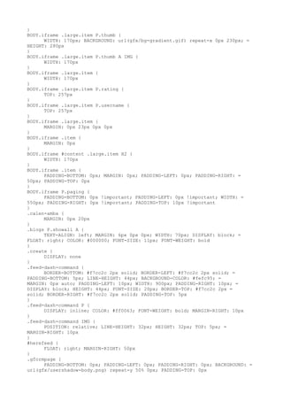 }
BODY.iframe .large.item P.thumb {
      WIDTH: 170px; BACKGROUND: url(gfx/bg-gradient.gif) repeat-x 0px 230px; =
HEIGHT: 280px
}
BODY.iframe .large.item P.thumb A IMG {
      WIDTH: 170px
}
BODY.iframe .large.item {
      WIDTH: 170px
}
BODY.iframe .large.item P.rating {
      TOP: 257px
}
BODY.iframe .large.item P.username {
      TOP: 257px
}
BODY.iframe .large.item {
      MARGIN: 0px 23px 0px 0px
}
BODY.iframe .item {
      MARGIN: 0px
}
BODY.iframe #content .large.item H2 {
      WIDTH: 170px
}
BODY.iframe .item {
      PADDING-BOTTOM: 0px; MARGIN: 0px; PADDING-LEFT: 0px; PADDING-RIGHT: =
50px; PADDING-TOP: 0px
}
BODY.iframe P.paging {
      PADDING-BOTTOM: 0px !important; PADDING-LEFT: 0px !important; WIDTH: =
550px; PADDING-RIGHT: 0px !important; PADDING-TOP: 10px !important
}
.calen-amba {
      MARGIN: 0px 20px
}
.blogs P.showall A {
      TEXT-ALIGN: left; MARGIN: 6px 0px 0px; WIDTH: 70px; DISPLAY: block; =
FLOAT: right; COLOR: #000000; FONT-SIZE: 11px; FONT-WEIGHT: bold
}
.create {
      DISPLAY: none
}
.feed-dash-command {
      BORDER-BOTTOM: #f7cc2c 2px solid; BORDER-LEFT: #f7cc2c 2px solid; =
PADDING-BOTTOM: 5px; LINE-HEIGHT: 44px; BACKGROUND-COLOR: #fefc95; =
MARGIN: 0px auto; PADDING-LEFT: 10px; WIDTH: 900px; PADDING-RIGHT: 10px; =
DISPLAY: block; HEIGHT: 44px; FONT-SIZE: 20px; BORDER-TOP: #f7cc2c 2px =
solid; BORDER-RIGHT: #f7cc2c 2px solid; PADDING-TOP: 5px
}
.feed-dash-command P {
      DISPLAY: inline; COLOR: #ff0063; FONT-WEIGHT: bold; MARGIN-RIGHT: 10px
}
.feed-dash-command IMG {
      POSITION: relative; LINE-HEIGHT: 32px; HEIGHT: 32px; TOP: 5px; =
MARGIN-RIGHT: 10px
}
#herefeed {
      FLOAT: right; MARGIN-RIGHT: 50px
}
.gformpage {
      PADDING-BOTTOM: 0px; PADDING-LEFT: 0px; PADDING-RIGHT: 0px; BACKGROUND: =
url(gfx/usershadow-body.png) repeat-y 50% 0px; PADDING-TOP: 0px
 