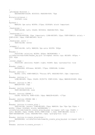 }
.gformpage #content {
      BACKGROUND-COLOR: #ffffff; PADDING-TOP: 70px
}
#totalni-silenost {
      DISPLAY: none
}
#gofeed {
      MARGIN: 0px auto; WIDTH: 272px; DISPLAY: block !important
}
.feed-promo {
      TEXT-ALIGN: left; COLOR: #ff0063; PADDING-TOP: 30px
}
.feed-promo P {
      PADDING-BOTTOM: 25px !important; LINE-HEIGHT: 22px; FONT-FAMILY: arial; =
FONT-SIZE: 18px; FONT-WEIGHT: bold
}
.feed-promo .bottt {
      TEXT-ALIGN: center
}
.wrapper {
      TEXT-ALIGN: left; MARGIN: 0px auto; WIDTH: 960px
}
#header {
      POSITION: relative; WIDTH: 960px; BACKGROUND: =
url(bfw/non-edu-home/header_bg.gif) no-repeat center top; HEIGHT: 485px; =
TOP: 42px
}
.corner_image {
      POSITION: absolute; FLOAT: right; RIGHT: 0px; -pie-png-fix: true
}
#header .inner {
      BACKGROUND: #00ceee; HEIGHT: 375px; OVERFLOW: hidden
}
#header .buttons {
      WIDTH: 100%; FONT-FAMILY: "Futura CE"; PADDING-TOP: 18px !important
}
#header .buttons A {
      LINE-HEIGHT: 50px; COLOR: #195f79; FONT-SIZE: 18px; MARGIN-RIGHT: 40px
}
#header .buttons A IMG {
      MARGIN-TOP: 15px
}
#header .buttons A:hover {
      TEXT-DECORATION: none
}
#header .buttons STRONG {
      COLOR: #195f79; FONT-SIZE: 18px; MARGIN-RIGHT: -177px
}
#header .buttons STRONG IMG {
      MARGIN-TOP: 15px
}
#header .buttons A.create_glog {
      TEXT-ALIGN: center; LINE-HEIGHT: 20px; MARGIN: 0px 70px 0px 50px; =
WIDTH: 193px; DISPLAY: block; BACKGROUND: =
url(bfw/non-edu-home/bt_create_glog_bg.png) no-repeat left top; FLOAT: =
left; HEIGHT: 34px; COLOR: #fff; FONT-SIZE: 1.4em; FONT-WEIGHT: bold; =
TEXT-DECORATION: none; PADDING-TOP: 15px; -pie-png-fix: true
}
#header .buttons A.create_glog:hover {
      BACKGROUND: url(bfw/non-edu-home/bt_create_glog_bg.png) no-repeat left =
bottom
}
#header .buttons A.create_account {
 