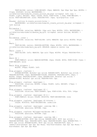 TEXT-ALIGN: center; LINE-HEIGHT: 20px; MARGIN: 0px 40px 0px 0px; WIDTH: =
211px; DISPLAY: block; BACKGROUND: =
url(bfw/non-edu-home/bt_create_account_bg.png) no-repeat left top; =
FLOAT: right; HEIGHT: 36px; COLOR: #fff; FONT-SIZE: 1.4em; FONT-WEIGHT: =
bold; TEXT-DECORATION: none; PADDING-TOP: 14px; -pie-png-fix: true
}
#header .buttons A.create_account:hover {
      BACKGROUND: url(bfw/non-edu-home/bt_create_account_bg.png) no-repeat =
left bottom
}
#slideshow {
      POSITION: relative; MARGIN: 10px auto 0px; WIDTH: 100%; BACKGROUND: =
url(bfw/non-edu-home/slideshow_bg.gif) no-repeat center bottom; HEIGHT: =
320px
}
#slideshow .inner {
      POSITION: relative; TEXT-ALIGN: left; MARGIN: 0px auto; WIDTH: 961px
}
#main {
      TEXT-ALIGN: center; PADDING-BOTTOM: 40px; WIDTH: 100%; BACKGROUND: =
url(bfw/non-edu-home/main_bg.gif) #fbfbfb repeat-x center top
}
#main .inner {
      TEXT-ALIGN: left; MARGIN: 0px auto 50px; WIDTH: 961px; PADDING-TOP: =
20px
}
#main H2 {
      FONT-FAMILY: arial; MARGIN-BOTTOM: 20px; COLOR: #f06; FONT-SIZE: 21px; =
FONT-WEIGHT: bold
}
#main #top_gloggers {
      WIDTH: 396px; FLOAT: left
}
#top_gloggers .topInner {
      BORDER-BOTTOM: #e3e3e3 1px solid; BORDER-LEFT: #e3e3e3 1px solid; =
PADDING-BOTTOM: 10px; BACKGROUND-COLOR: #f8f8f8; PADDING-LEFT: 20px; =
WIDTH: 366px; PADDING-RIGHT: 10px; BORDER-TOP: #e3e3e3 1px solid; =
BORDER-RIGHT: #e3e3e3 1px solid; PADDING-TOP: 0px
}
#top_gloggers .topInner .hpglogger {
      POSITION: relative; WIDTH: 110px; FLOAT: left; HEIGHT: 170px; =
MARGIN-RIGHT: 12px
}
#top_gloggers .topInner .hpglogger H3 {
      POSITION: relative; TEXT-INDENT: 5px; FONT-SIZE: 85%; TOP: 160px
}
#top_gloggers .topInner .hpglogger H3 A {
      FONT-FAMILY: Arial; COLOR: #006599; TEXT-DECORATION: none
}
#top_gloggers .topInner .hpglogger H3 A:hover {
      COLOR: #595959; TEXT-DECORATION: underline
}
#top_gloggers .topInner .hpglogger .userimg IMG {
      POSITION: absolute; BOTTOM: 15px
}
#top_gloggers .topInner #glogger-selfpromo IMG {
      POSITION: absolute; BOTTOM: 15px
}
#top_gloggers .topInner .hpglogger .userimg IMG {
      BORDER-BOTTOM: #fff 2px solid; BORDER-LEFT: #fff 2px solid; =
PADDING-BOTTOM: 0px; PADDING-LEFT: 0px; PADDING-RIGHT: 0px; BORDER-TOP: =
#fff 2px solid; BORDER-RIGHT: #fff 2px solid; PADDING-TOP: 0px; =
-webkit-box-shadow: 0px 0px 3px #aaa; -moz-box-shadow: 0px 0px 3px #aaa; =
box-shadow: 0px 0px 3px #aaa
 