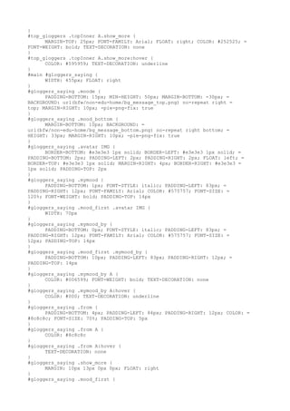 }
#top_gloggers .topInner A.show_more {
      MARGIN-TOP: 25px; FONT-FAMILY: Arial; FLOAT: right; COLOR: #252525; =
FONT-WEIGHT: bold; TEXT-DECORATION: none
}
#top_gloggers .topInner A.show_more:hover {
      COLOR: #595959; TEXT-DECORATION: underline
}
#main #gloggers_saying {
      WIDTH: 455px; FLOAT: right
}
#gloggers_saying .moode {
      PADDING-BOTTOM: 15px; MIN-HEIGHT: 50px; MARGIN-BOTTOM: -30px; =
BACKGROUND: url(bfw/non-edu-home/bg_message_top.png) no-repeat right =
top; MARGIN-RIGHT: 10px; -pie-png-fix: true
}
#gloggers_saying .mood_bottom {
      MARGIN-BOTTOM: 10px; BACKGROUND: =
url(bfw/non-edu-home/bg_message_bottom.png) no-repeat right bottom; =
HEIGHT: 33px; MARGIN-RIGHT: 10px; -pie-png-fix: true
}
#gloggers_saying .avatar IMG {
      BORDER-BOTTOM: #e3e3e3 1px solid; BORDER-LEFT: #e3e3e3 1px solid; =
PADDING-BOTTOM: 2px; PADDING-LEFT: 2px; PADDING-RIGHT: 2px; FLOAT: left; =
BORDER-TOP: #e3e3e3 1px solid; MARGIN-RIGHT: 4px; BORDER-RIGHT: #e3e3e3 =
1px solid; PADDING-TOP: 2px
}
#gloggers_saying .mymood {
      PADDING-BOTTOM: 1px; FONT-STYLE: italic; PADDING-LEFT: 83px; =
PADDING-RIGHT: 12px; FONT-FAMILY: Arial; COLOR: #575757; FONT-SIZE: =
120%; FONT-WEIGHT: bold; PADDING-TOP: 14px
}
#gloggers_saying .mood_first .avatar IMG {
      WIDTH: 70px
}
#gloggers_saying .mymood_by {
      PADDING-BOTTOM: 0px; FONT-STYLE: italic; PADDING-LEFT: 83px; =
PADDING-RIGHT: 12px; FONT-FAMILY: Arial; COLOR: #575757; FONT-SIZE: =
12px; PADDING-TOP: 14px
}
#gloggers_saying .mood_first .mymood_by {
      PADDING-BOTTOM: 10px; PADDING-LEFT: 83px; PADDING-RIGHT: 12px; =
PADDING-TOP: 14px
}
#gloggers_saying .mymood_by A {
      COLOR: #006599; FONT-WEIGHT: bold; TEXT-DECORATION: none
}
#gloggers_saying .mymood_by A:hover {
      COLOR: #000; TEXT-DECORATION: underline
}
#gloggers_saying .from {
      PADDING-BOTTOM: 4px; PADDING-LEFT: 84px; PADDING-RIGHT: 12px; COLOR: =
#8c8c8c; FONT-SIZE: 70%; PADDING-TOP: 5px
}
#gloggers_saying .from A {
      COLOR: #8c8c8c
}
#gloggers_saying .from A:hover {
      TEXT-DECORATION: none
}
#gloggers_saying .show_more {
      MARGIN: 10px 13px 0px 0px; FLOAT: right
}
#gloggers_saying .mood_first {
 