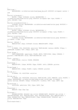 }
BODY.home {
      BACKGROUND: url(bfw/non-edu-home/page_bg.gif) #ffffff no-repeat center =
top
}
#social A.facebook {
      WIDTH: 178px; DISPLAY: block; BACKGROUND: =
url(bfw/non-edu-home/social.png) #ffffff no-repeat 0px -1px; FLOAT: =
left; HEIGHT: 53px
}
#social A.facebook:hover {
      DISPLAY: block; BACKGROUND: url(bfw/non-edu-home/social.png) #ffffff =
no-repeat 0px -57px
}
#social A.twitter {
      WIDTH: 198px; DISPLAY: block; BACKGROUND: =
url(bfw/non-edu-home/social.png) #ffffff no-repeat -178px -1px; FLOAT: =
left; HEIGHT: 53px
}
#social A.twitter:hover {
      DISPLAY: block; BACKGROUND: url(bfw/non-edu-home/social.png) #ffffff =
no-repeat -178px -57px
}
#social .fbtwit {
      MARGIN-TOP: 20px; DISPLAY: block; MARGIN-LEFT: 290px
}
#info {
      Z-INDEX: 100; POSITION: absolute; TEXT-ALIGN: center; WIDTH: 955px; =
OVERFLOW: hidden; TOP: 268px; LEFT: 2px
}
#info #name {
      TEXT-TRANSFORM: uppercase; COLOR: #000; FONT-SIZE: 18px; CURSOR: =
pointer; FONT-WEIGHT: bold; TEXT-DECORATION: none
}
#info .rating {
      FONT-STYLE: italic; COLOR: #868686
}
#leftImage {
      MARGIN-TOP: 124px; WIDTH: 50px; FLOAT: left; CURSOR: pointer
}
#rightImage {
      MARGIN-TOP: 124px; FLOAT: right; CURSOR: pointer
}
#slide_in {
      Z-INDEX: 10; POSITION: relative
}
#slide_out {
      Z-INDEX: 20; POSITION: absolute; TEXT-ALIGN: left; MARGIN: auto; WIDTH: =
960px; BACKGROUND: url(bfw/non-edu-home/slider_outIE.jpg) no-repeat =
center bottom; HEIGHT: 320px; VISIBILITY: visible; TOP: -1px; LEFT: 0px
}
#pixelflash {
      POSITION: absolute; TOP: 52px; LEFT: 0px
}
#feed-dash {
      MARGIN: 20px 20px 0px
}
#old-dash {
      BORDER-BOTTOM: #e8e8e8 1px solid; BORDER-LEFT: #e8e8e8 1px solid; =
PADDING-BOTTOM: 0px; PADDING-LEFT: 0px; PADDING-RIGHT: 0px; MARGIN-LEFT: =
20px; BORDER-TOP: 0px; MARGIN-RIGHT: 20px; BORDER-RIGHT: #e8e8e8 1px =
solid; PADDING-TOP: 40px
}
#info-dash-feed {
 