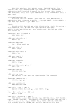 POSITION: absolute; TEXT-ALIGN: center; PADDING-BOTTOM: 0px; =
PADDING-LEFT: 32px; PADDING-RIGHT: 0px; DISPLAY: block; BACKGROUND: =
url(gfx/info-dash-feed.png) no-repeat 0px 0px; HEIGHT: 31px; COLOR: =
#fff; FONT-SIZE: 14px; TOP: -2px; FONT-WEIGHT: bold; PADDING-TOP: 12px; =
LEFT: 510px
}
#info-dash-feed .bottom {
      POSITION: absolute; WIDTH: 19px; DISPLAY: block; BACKGROUND: =
url(gfx/info-dash-feed.png) no-repeat -347px 0px; FLOAT: right; HEIGHT: =
44px; TOP: 0px; RIGHT: -17px; LEFT: auto
}
#feed {
      BORDER-BOTTOM: #e8e8e8 1px solid; BORDER-LEFT: #e8e8e8 1px solid; =
PADDING-BOTTOM: 20px; MIN-HEIGHT: 95px; PADDING-LEFT: 0px; =
PADDING-RIGHT: 0px; BORDER-TOP: 0px; BORDER-RIGHT: #e8e8e8 1px solid; =
PADDING-TOP: 0px
}
#feed-dash .tabs LI STRONG {
      FONT-SIZE: 100%
}
#old-dash #glog-alerts {
      RIGHT: 0px
}
#old-dash #messages {
      TOP: -19px; LEFT: 5px
}
#old-dash .chaty {
      LEFT: 194px
}
#old-dash #my-friends {
      RIGHT: 5px
}
#old-dash .myglog {
      WIDTH: 880px
}
#old-dash .comments {
      WIDTH: 395px
}
#old-dash P#favourite-glogs {
      LEFT: 0px
}
#old-dash #favs H2 {
      PADDING-LEFT: 5px
}
#old-dash #my-glogs {
      BACKGROUND: url(gfx/profil-lista-old-dash.gif) no-repeat
}
#old-dash .feedcontent {
      MARGIN: 20px 0px
}
#old-dash .asidefeed {
      MARGIN-RIGHT: 0px
}
.users-list .tabs LI.last {
      BORDER-BOTTOM: #e8e8e8 1px solid; WIDTH: 460px
}
.users-list .tabs LI.no-bill.last {
      WIDTH: 459px
}
.users-list .das-pulse LI.taby {
      TEXT-ALIGN: center; LINE-HEIGHT: 43px; DISPLAY: block; FONT-FAMILY: =
Arial, Tahoma, sans-serif; BACKGROUND: url(gfx/bg-friends-fans-tabs.gif) =
#e7e7e7 no-repeat 0px -43px; HEIGHT: 43px; COLOR: #333333; FONT-SIZE: =
140%; CURSOR: pointer; FONT-WEIGHT: normal; TEXT-DECORATION: none
 