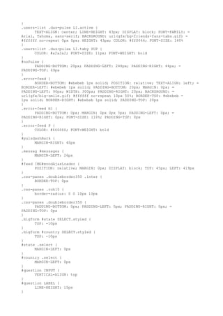 }
.users-list .das-pulse LI.active {
      TEXT-ALIGN: center; LINE-HEIGHT: 43px; DISPLAY: block; FONT-FAMILY: =
Arial, Tahoma, sans-serif; BACKGROUND: url(gfx/bg-friends-fans-tabs.gif) =
#ffffff no-repeat 0px 0px; HEIGHT: 43px; COLOR: #ff0066; FONT-SIZE: 140%
}
.users-list .das-pulse LI.taby SUP {
      COLOR: #a2a2a2; FONT-SIZE: 11px; FONT-WEIGHT: bold
}
#noPulse {
      PADDING-BOTTOM: 20px; PADDING-LEFT: 248px; PADDING-RIGHT: 44px; =
PADDING-TOP: 69px
}
.error-feed {
      BORDER-BOTTOM: #ebebeb 1px solid; POSITION: relative; TEXT-ALIGN: left; =
BORDER-LEFT: #ebebeb 1px solid; PADDING-BOTTOM: 20px; MARGIN: 0px; =
PADDING-LEFT: 90px; WIDTH: 300px; PADDING-RIGHT: 20px; BACKGROUND: =
url(gfx/big-smile.gif) #ffffff no-repeat 10px 50%; BORDER-TOP: #ebebeb =
1px solid; BORDER-RIGHT: #ebebeb 1px solid; PADDING-TOP: 20px
}
.error-feed H1 {
      PADDING-BOTTOM: 0px; MARGIN: 0px 0px 5px; PADDING-LEFT: 0px; =
PADDING-RIGHT: 0px; FONT-SIZE: 110%; PADDING-TOP: 0px
}
.error-feed P {
      COLOR: #666666; FONT-WEIGHT: bold
}
#pulsdashBack {
      MARGIN-RIGHT: 40px
}
.messag #messages {
      MARGIN-LEFT: 26px
}
#feed IMG#moodAjaxLoader {
      POSITION: relative; MARGIN: 0px; DISPLAY: block; TOP: 45px; LEFT: 419px
}
.css-panes .doubleborder350 .inter {
      BORDER-TOP: 0px
}
.css-panes .roh10 {
      border-radius: 0 0 10px 10px
}
.css-panes .doubleborder350 {
      PADDING-BOTTOM: 0px; PADDING-LEFT: 0px; PADDING-RIGHT: 0px; =
PADDING-TOP: 0px
}
.bigform #state SELECT.styled {
      TOP: -10px
}
.bigform #country SELECT.styled {
      TOP: -10px
}
#state .select {
      MARGIN-LEFT: 0px
}
#country .select {
      MARGIN-LEFT: 0px
}
#question INPUT {
      VERTICAL-ALIGN: top
}
#question LABEL {
      LINE-HEIGHT: 15px
}
 