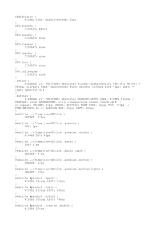 TABLE#carty {
      WIDTH: 100%; MARGIN-BOTTOM: 20px
}
DIV.friends {
      DISPLAY: block
}
DIV.teacher {
      DISPLAY: none
}
DIV.classes {
      DISPLAY: none
}
DIV.teacher {
      DISPLAY: none
}
DIV.fans {
      DISPLAY: none
}
DIV.colleagues {
      DISPLAY: none
}
.reload {
      Z-INDEX: 20; POSITION: absolute; FILTER: alpha(opacity =3D 40); WIDTH: =
640px; DISPLAY: none; BACKGROUND: #000; HEIGHT: 1033px; TOP: -1px; LEFT: =
10px; opacity: 0.4
}
.fofrnik {
      Z-INDEX: 20; POSITION: absolute; PADDING-LEFT: 68px; WIDTH: 166px; =
DISPLAY: none; BACKGROUND: url(../images/ajax-loader-credit.gif) =
no-repeat; HEIGHT: 66px; COLOR: #ffffff; FONT-SIZE: 16px; TOP: 707px; =
FONT-WEIGHT: bold; PADDING-TOP: 12px; LEFT: 226px
}
#eduLite .information-EDUlite {
      HEIGHT: 178px
}
#eduLite .information-EDUlite .premium {
      TOP: 0px
}
#eduLite .information-EDUlite .premium .middle {
      MIN-HEIGHT: 85px
}
#eduLite .information-EDUlite .basic {
      TOP: 61px
}
#eduLite .information-EDUlite .basic .dark {
      HEIGHT: 97px
}
#eduLite .information-EDUlite .premium .bottom {
      HEIGHT: 13px
}
#eduLite .information-EDUlite .premium .bottom-lights {
      HEIGHT: 13px
}
#eduLite #product .teach {
      WIDTH: 204px; LEFT: 314px
}
#eduLite #product .basic {
      WIDTH: 123px; LEFT: 182px
}
#eduLite #product .school {
      WIDTH: 205px; LEFT: 740px
}
#eduLite #product .premium .middle {
      WIDTH: 204px
 