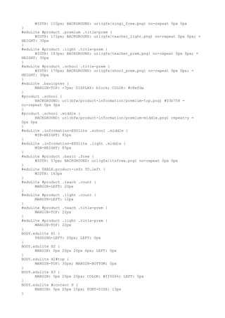 WIDTH: 110px; BACKGROUND: url(gfx/singl_free.png) no-repeat 0px 0px
}
#eduLite #product .premium .title-prem {
      WIDTH: 171px; BACKGROUND: url(gfx/teacher_light.png) no-repeat 0px 0px; =
HEIGHT: 30px
}
#eduLite #product .light .title-prem {
      WIDTH: 183px; BACKGROUND: url(gfx/teacher_prem.png) no-repeat 0px 0px; =
HEIGHT: 30px
}
#eduLite #product .school .title-prem {
      WIDTH: 170px; BACKGROUND: url(gfx/shool_prem.png) no-repeat 0px 0px; =
HEIGHT: 30px
}
#eduLite .basicprev {
      MARGIN-TOP: -7px; DISPLAY: block; COLOR: #c8efda
}
#product .school {
      BACKGROUND: url(bfw/product-information/premium-top.png) #03b758 =
no-repeat 0px 0px
}
#product .school .middle {
      BACKGROUND: url(bfw/product-information/premium-middle.png) repeat-y =
0px 0px
}
#eduLite .information-EDUlite .school .middle {
      MIN-HEIGHT: 85px
}
#eduLite .information-EDUlite .light .middle {
      MIN-HEIGHT: 85px
}
#eduLite #product .basic .free {
      WIDTH: 57px; BACKGROUND: url(gfx/itsfree.png) no-repeat 0px 0px
}
#eduLite TABLE.product-info TD.left {
      WIDTH: 163px
}
#eduLite #product .teach .count {
      MARGIN-LEFT: 20px
}
#eduLite #product .light .count {
      MARGIN-LEFT: 12px
}
#eduLite #product .teach .title-prem {
      MARGIN-TOP: 22px
}
#eduLite #product .light .title-prem {
      MARGIN-TOP: 22px
}
BODY.edulite H1 {
      PADDING-LEFT: 20px; LEFT: 0px
}
BODY.edulite H2 {
      MARGIN: 0px 20px 20px 6px; LEFT: 0px
}
BODY.edulite H2#top {
      MARGIN-TOP: 30px; MARGIN-BOTTOM: 0px
}
BODY.edulite H3 {
      MARGIN: 0px 20px 20px; COLOR: #ff0066; LEFT: 0px
}
BODY.edulite #content P {
      MARGIN: 5px 20px 10px; FONT-SIZE: 13px
}
 