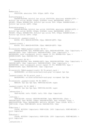 }
#amba-join {
      POSITION: absolute; TOP: 435px; LEFT: 47px
}
#refound-popup {
      BORDER-BOTTOM: #c2c2c2 1px solid; POSITION: absolute; BORDER-LEFT: =
#c2c2c2 1px solid; WIDTH: 600px; DISPLAY: none; BACKGROUND: #fff; =
HEIGHT: 500px; BORDER-TOP: #c2c2c2 1px solid; TOP: 200px; BORDER-RIGHT: =
#c2c2c2 1px solid; LEFT: 100px
}
#rekurence-popup {
      BORDER-BOTTOM: #c2c2c2 1px solid; POSITION: absolute; BORDER-LEFT: =
#c2c2c2 1px solid; WIDTH: 600px; DISPLAY: none; BACKGROUND: #fff; =
HEIGHT: 500px; BORDER-TOP: #c2c2c2 1px solid; TOP: 200px; BORDER-RIGHT: =
#c2c2c2 1px solid; LEFT: 100px
}
#licenceinfo .paymant-credit {
      WIDTH: 90%; MARGIN-BOTTOM: 20px; MARGIN-LEFT: 30px
}
.paymant-credit {
      WIDTH: 90%; MARGIN-BOTTOM: 20px; MARGIN-LEFT: 30px
}
#licenceinfo TABLE.paymant-credit TR TD {
      BORDER-BOTTOM: 0px; BORDER-LEFT: 0px; PADDING-BOTTOM: 10px !important; =
PADDING-LEFT: 10px !important; PADDING-RIGHT: 10px !important; =
BACKGROUND: none transparent scroll repeat 0% 0%; BORDER-TOP: 0px; =
BORDER-RIGHT: 0px; PADDING-TOP: 10px !important
}
.paymant-credit TR TD {
      BORDER-BOTTOM: 0px; BORDER-LEFT: 0px; PADDING-BOTTOM: 10px !important; =
PADDING-LEFT: 10px !important; PADDING-RIGHT: 10px !important; =
BACKGROUND: none transparent scroll repeat 0% 0%; BORDER-TOP: 0px; =
BORDER-RIGHT: 0px; PADDING-TOP: 10px !important
}
#licenceinfo TABLE.paymant-credit TR TD.select_card {
      BACKGROUND: url(bfw/cards/back-card.png) no-repeat 0px 0px
}
.paymant-credit TR TD.select_card {
      BACKGROUND: url(bfw/cards/back-card.png) no-repeat 0px 0px
}
#licenceinfo .paymant-credit TR TD INPUT {
      MARGIN: 0px 5px 0px 0px; VERTICAL-ALIGN: super
}
.paymant-credit TR TD INPUT {
      MARGIN: 0px 5px 0px 0px; VERTICAL-ALIGN: super
}
.adress-foot {
      TEXT-ALIGN: left; FLOAT: left; TOP: 20px !important
}
.info-pay {
      TEXT-ALIGN: center; PADDING-BOTTOM: 5px; MARGIN-TOP: 20px; =
PADDING-LEFT: 5px; WIDTH: 596px; PADDING-RIGHT: 5px; DISPLAY: none; =
MARGIN-BOTTOM: 20px; BACKGROUND: #d31414; HEIGHT: 31px; COLOR: #fff; =
FONT-SIZE: 17px; FONT-WEIGHT: bold; PADDING-TOP: 10px
}
H2#privacy {
      COLOR: #ff0066 !important; FONT-SIZE: 160% !important; FONT-WEIGHT: =
bold !important
}
H2#refund {
      COLOR: #ff0066 !important; FONT-SIZE: 160% !important; FONT-WEIGHT: =
bold !important
}
.refund-info {
 