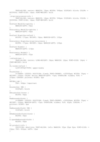 TEXT-ALIGN: center; MARGIN: 10px; WIDTH: 566px; DISPLAY: block; COLOR: =
#ff0066; FONT-SIZE: 16px; FONT-WEIGHT: bold
}
.stop-recurrence-info {
      TEXT-ALIGN: center; MARGIN: 10px; WIDTH: 566px; DISPLAY: block; COLOR: =
#ff0066; FONT-SIZE: 16px; FONT-WEIGHT: bold
}
#refund #modify-captcha {
      MARGIN-LEFT: 83px
}
#recurency #modify-captcha {
      MARGIN-LEFT: 83px
}
#refund #captcha-refund {
      WIDTH: 171px; HEIGHT: 16px; MARGIN-LEFT: 120px
}
#recurency #captcha-stop-recurrence {
      WIDTH: 171px; HEIGHT: 16px; MARGIN-LEFT: 120px
}
#refund #submit {
      MARGIN-LEFT: 115px
}
#recurency #submit {
      MARGIN-LEFT: 47px
}
.refund-text {
      TEXT-ALIGN: center; LINE-HEIGHT: 24px; MARGIN: 10px; FONT-SIZE: 14px; =
FONT-WEIGHT: bold
}
OL.terms-refund {
      LIST-STYLE-TYPE: upper-alpha
}
#ouskochat {
      Z-INDEX: 100000; POSITION: fixed; TEXT-INDENT: -100000px; WIDTH: 35px; =
HEIGHT: 162px; COLOR: white; MARGIN-LEFT: -7px; OVERFLOW: hidden; TOP: =
203px; CURSOR: pointer; RIGHT: 0px
}
A#fdbk_tab {
      TOP: 364px !important
}
#ouskochat IMG {
      DISPLAY: block
}
A#ouskochat:hover {
      WIDTH: 40px
}
#ambassadorOusko {
      Z-INDEX: 100000; POSITION: fixed; TEXT-INDENT: -100000px; WIDTH: 35px; =
HEIGHT: 162px; MARGIN-LEFT: -7px; OVERFLOW: hidden; TOP: 42px; CURSOR: =
pointer; RIGHT: 0px
}
#ambassadorOusko IMG {
      DISPLAY: block
}
A#ambassadorOusko:hover {
      WIDTH: 40px
}
A.open#ambassadorOusko {
      WIDTH: 40px
}
H2.product-info {
      POSITION: absolute; TEXT-ALIGN: left; MARGIN: 20px 20px 0px; FONT-SIZE: =
22px; TOP: 402px; LEFT: 15px
}
 