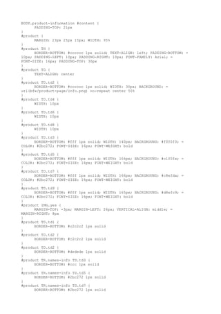 BODY.product-information #content {
      PADDING-TOP: 21px
}
#product {
      MARGIN: 23px 25px 15px; WIDTH: 95%
}
#product TH {
      BORDER-BOTTOM: #cccccc 1px solid; TEXT-ALIGN: left; PADDING-BOTTOM: =
10px; PADDING-LEFT: 10px; PADDING-RIGHT: 10px; FONT-FAMILY: Arial; =
FONT-SIZE: 16px; PADDING-TOP: 30px
}
#product TD {
      TEXT-ALIGN: center
}
#product TD.td2 {
      BORDER-BOTTOM: #cccccc 1px solid; WIDTH: 30px; BACKGROUND: =
url(bfw/product-page/info.png) no-repeat center 50%
}
#product TD.td4 {
      WIDTH: 10px
}
#product TD.td6 {
      WIDTH: 10px
}
#product TD.td8 {
      WIDTH: 10px
}
#product TD.td3 {
      BORDER-BOTTOM: #fff 1px solid; WIDTH: 140px; BACKGROUND: #f0f0f0; =
COLOR: #2bc272; FONT-SIZE: 16px; FONT-WEIGHT: bold
}
#product TD.td5 {
      BORDER-BOTTOM: #fff 1px solid; WIDTH: 166px; BACKGROUND: #c1f0fe; =
COLOR: #2bc272; FONT-SIZE: 16px; FONT-WEIGHT: bold
}
#product TD.td7 {
      BORDER-BOTTOM: #fff 1px solid; WIDTH: 166px; BACKGROUND: #c8efda; =
COLOR: #2bc272; FONT-SIZE: 16px; FONT-WEIGHT: bold
}
#product TD.td9 {
      BORDER-BOTTOM: #fff 1px solid; WIDTH: 165px; BACKGROUND: #d8efc9; =
COLOR: #2bc272; FONT-SIZE: 16px; FONT-WEIGHT: bold
}
#product IMG.yes {
      MARGIN-TOP: -3px; MARGIN-LEFT: 26px; VERTICAL-ALIGN: middle; =
MARGIN-RIGHT: 8px
}
#product TD.td1 {
      BORDER-BOTTOM: #c2c2c2 1px solid
}
#product TD.td2 {
      BORDER-BOTTOM: #c2c2c2 1px solid
}
#product TD.td2 {
      BORDER-BOTTOM: #dedede 1px solid
}
#product TR.names-info TD.td3 {
      BORDER-BOTTOM: #ccc 1px solid
}
#product TR.names-info TD.td5 {
      BORDER-BOTTOM: #2bc272 1px solid
}
#product TR.names-info TD.td7 {
      BORDER-BOTTOM: #2bc272 1px solid
 