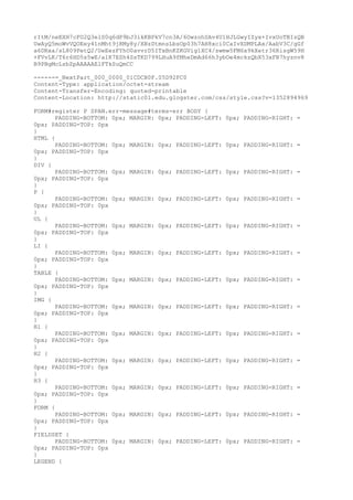 rItM/neEXH7cFO2Q3elS0q6dP9bJ3ikKBPkV7cn3A/6OwzohSAv4U1HJLGwyIZyx+IvxUoTBIzQB
UwAyQ5moWvVQOEey41nMht9jRMy8y/XBzDtmnsLbsOp03h7AH8xci0CaIvXDMPLAx/AabV3C/gGf
a6DRxa/sL809PetQ2/UeEezFYhO0avvrD5ITxBnKZKGVig1XC4/swmw5FM6x9kXetr36RisgW59H
+FVvLK/T6r6HD5s5wE/a1K7ESh4SsTKD799LHuA9fMheDmAd66h3ybOe4mckzQbX53xFB7hyznv8
B9PBgMcLzbZpAAAAAElFTkSuQmCC

------=_NextPart_000_0000_01CDCB0F.05D92FC0
Content-Type: application/octet-stream
Content-Transfer-Encoding: quoted-printable
Content-Location: http://static01.edu.glogster.com/css/style.css?v=1352894969

FORM#register P SPAN.err-message#terms-err BODY {
      PADDING-BOTTOM: 0px; MARGIN: 0px; PADDING-LEFT:   0px; PADDING-RIGHT: =
0px; PADDING-TOP: 0px
}
HTML {
      PADDING-BOTTOM: 0px; MARGIN: 0px; PADDING-LEFT:   0px; PADDING-RIGHT: =
0px; PADDING-TOP: 0px
}
DIV {
      PADDING-BOTTOM: 0px; MARGIN: 0px; PADDING-LEFT:   0px; PADDING-RIGHT: =
0px; PADDING-TOP: 0px
}
P {
      PADDING-BOTTOM: 0px; MARGIN: 0px; PADDING-LEFT:   0px; PADDING-RIGHT: =
0px; PADDING-TOP: 0px
}
UL {
      PADDING-BOTTOM: 0px; MARGIN: 0px; PADDING-LEFT:   0px; PADDING-RIGHT: =
0px; PADDING-TOP: 0px
}
LI {
      PADDING-BOTTOM: 0px; MARGIN: 0px; PADDING-LEFT:   0px; PADDING-RIGHT: =
0px; PADDING-TOP: 0px
}
TABLE {
      PADDING-BOTTOM: 0px; MARGIN: 0px; PADDING-LEFT:   0px; PADDING-RIGHT: =
0px; PADDING-TOP: 0px
}
IMG {
      PADDING-BOTTOM: 0px; MARGIN: 0px; PADDING-LEFT:   0px; PADDING-RIGHT: =
0px; PADDING-TOP: 0px
}
H1 {
      PADDING-BOTTOM: 0px; MARGIN: 0px; PADDING-LEFT:   0px; PADDING-RIGHT: =
0px; PADDING-TOP: 0px
}
H2 {
      PADDING-BOTTOM: 0px; MARGIN: 0px; PADDING-LEFT:   0px; PADDING-RIGHT: =
0px; PADDING-TOP: 0px
}
H3 {
      PADDING-BOTTOM: 0px; MARGIN: 0px; PADDING-LEFT:   0px; PADDING-RIGHT: =
0px; PADDING-TOP: 0px
}
FORM {
      PADDING-BOTTOM: 0px; MARGIN: 0px; PADDING-LEFT:   0px; PADDING-RIGHT: =
0px; PADDING-TOP: 0px
}
FIELDSET {
      PADDING-BOTTOM: 0px; MARGIN: 0px; PADDING-LEFT:   0px; PADDING-RIGHT: =
0px; PADDING-TOP: 0px
}
LEGEND {
 