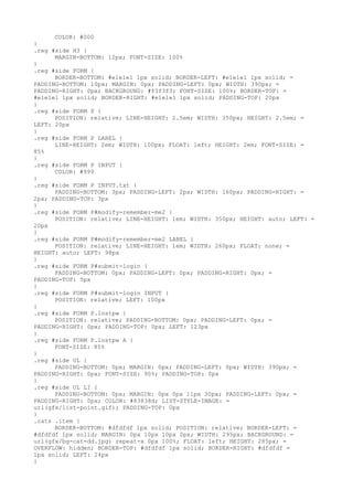 COLOR: #000
}
.reg #side H3 {
      MARGIN-BOTTOM: 12px; FONT-SIZE: 100%
}
.reg #side FORM {
      BORDER-BOTTOM: #e1e1e1 1px solid; BORDER-LEFT: #e1e1e1 1px solid; =
PADDING-BOTTOM: 10px; MARGIN: 0px; PADDING-LEFT: 0px; WIDTH: 390px; =
PADDING-RIGHT: 0px; BACKGROUND: #f3f3f3; FONT-SIZE: 100%; BORDER-TOP: =
#e1e1e1 1px solid; BORDER-RIGHT: #e1e1e1 1px solid; PADDING-TOP: 20px
}
.reg #side FORM P {
      POSITION: relative; LINE-HEIGHT: 2.5em; WIDTH: 350px; HEIGHT: 2.5em; =
LEFT: 20px
}
.reg #side FORM P LABEL {
      LINE-HEIGHT: 2em; WIDTH: 100px; FLOAT: left; HEIGHT: 2em; FONT-SIZE: =
85%
}
.reg #side FORM P INPUT {
      COLOR: #999
}
.reg #side FORM P INPUT.txt {
      PADDING-BOTTOM: 3px; PADDING-LEFT: 2px; WIDTH: 160px; PADDING-RIGHT: =
2px; PADDING-TOP: 3px
}
.reg #side FORM P#modify-remember-me2 {
      POSITION: relative; LINE-HEIGHT: 1em; WIDTH: 350px; HEIGHT: auto; LEFT: =
20px
}
.reg #side FORM P#modify-remember-me2 LABEL {
      POSITION: relative; LINE-HEIGHT: 1em; WIDTH: 260px; FLOAT: none; =
HEIGHT: auto; LEFT: 98px
}
.reg #side FORM P#submit-login {
      PADDING-BOTTOM: 0px; PADDING-LEFT: 0px; PADDING-RIGHT: 0px; =
PADDING-TOP: 5px
}
.reg #side FORM P#submit-login INPUT {
      POSITION: relative; LEFT: 100px
}
.reg #side FORM P.lostpw {
      POSITION: relative; PADDING-BOTTOM: 0px; PADDING-LEFT: 0px; =
PADDING-RIGHT: 0px; PADDING-TOP: 0px; LEFT: 123px
}
.reg #side FORM P.lostpw A {
      FONT-SIZE: 85%
}
.reg #side UL {
      PADDING-BOTTOM: 0px; MARGIN: 0px; PADDING-LEFT: 0px; WIDTH: 390px; =
PADDING-RIGHT: 0px; FONT-SIZE: 90%; PADDING-TOP: 0px
}
.reg #side UL LI {
      PADDING-BOTTOM: 0px; MARGIN: 0px 0px 11px 30px; PADDING-LEFT: 0px; =
PADDING-RIGHT: 0px; COLOR: #83838d; LIST-STYLE-IMAGE: =
url(gfx/list-point.gif); PADDING-TOP: 0px
}
.cats .item {
      BORDER-BOTTOM: #dfdfdf 1px solid; POSITION: relative; BORDER-LEFT: =
#dfdfdf 1px solid; MARGIN: 0px 10px 10px 0px; WIDTH: 295px; BACKGROUND: =
url(gfx/bg-cat-dd.jpg) repeat-x 0px 100%; FLOAT: left; HEIGHT: 285px; =
OVERFLOW: hidden; BORDER-TOP: #dfdfdf 1px solid; BORDER-RIGHT: #dfdfdf =
1px solid; LEFT: 24px
}
 
