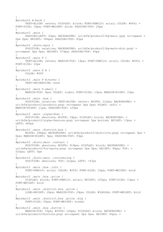 }
#product2 A.back {
      TEXT-ALIGN: center; DISPLAY: block; FONT-FAMILY: arial; COLOR: #666; =
FONT-SIZE: 16px; FONT-WEIGHT: bold; PADDING-TOP: 20px
}
#product2 .main {
      PADDING-LEFT: 20px; BACKGROUND: url(bfw/product2/bg-main.jpg) no-repeat =
0px 0px; HEIGHT: 584px; PADDING-TOP: 82px
}
#product2 .distr.main {
      POSITION: relative; BACKGROUND: url(bfw/product2/bg-main-dist.png) =
no-repeat 0px 0px; HEIGHT: 579px; PADDING-TOP: 43px
}
#product2 .main P {
      TEXT-ALIGN: center; MARGIN-TOP: 14px; FONT-FAMILY: arial; COLOR: #fff; =
FONT-SIZE: 22px
}
#product2 .main P A {
      COLOR: #fff
}
#product2 .main P A:hover {
      TEXT-DECORATION: none
}
#product2 .main P.small {
      MARGIN-TOP: 8px; FLOAT: right; FONT-SIZE: 10px; MARGIN-RIGHT: 10px
}
#product2 .main .box {
      POSITION: relative; TEXT-ALIGN: center; WIDTH: 212px; BACKGROUND: =
url(bfw/product2/products.png) no-repeat 0px 0px; FLOAT: left; =
MARGIN-RIGHT: 11px; PADDING-TOP: 125px
}
#product2 .main .sipka-feat {
      POSITION: absolute; WIDTH: 18px; DISPLAY: block; BACKGROUND: =
url(bfw/product2/sipka-feature.png) no-repeat 0px bottom; HEIGHT: 13px; =
LEFT: 480px
}
#product2 .main .district.box {
      WIDTH: 288px; BACKGROUND: url(bfw/product2/districts.png) no-repeat 0px =
0px; MARGIN-RIGHT: 9px; PADDING-TOP: 93px
}
#product2 .distr.main .contact {
      POSITION: absolute; WIDTH: 919px; DISPLAY: block; BACKGROUND: =
url(bfw/product2/for-quote.png) no-repeat 0px 0px; HEIGHT: 84px; TOP: =
522px; LEFT: 0px
}
#product2 .distr.main .introducing {
      POSITION: absolute; TOP: 222px; LEFT: -47px
}
#product2 .main .box .info {
      FONT-FAMILY: arial; COLOR: #fff; FONT-SIZE: 15px; FONT-WEIGHT: bold
}
#product2 .main .box .price {
      DISPLAY: block; FONT-FAMILY: arial; HEIGHT: 120px; FONT-SIZE: 13px; =
FONT-WEIGHT: bold
}
#product2 .main .district.box .price {
      LINE-HEIGHT: 28px; MARGIN-TOP: 29px; COLOR: #5d664b; FONT-WEIGHT: bold
}
#product2 .main .district.box .price .big {
      FONT-SIZE: 50px; FONT-WEIGHT: normal
}
#product2 .main .box .button {
      MARGIN-TOP: 55px; WIDTH: 144px; DISPLAY: block; BACKGROUND: =
url(bfw/product2/buttons.png) no-repeat 0px 0px; HEIGHT: 44px; =
 