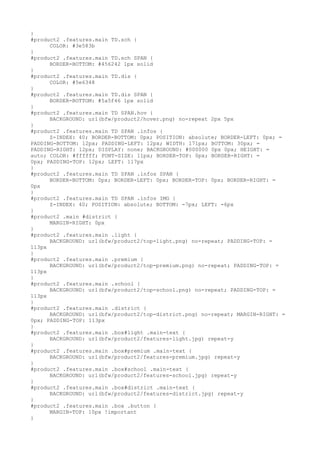 }
#product2 .features.main TD.sch {
      COLOR: #3e583b
}
#product2 .features.main TD.sch SPAN {
      BORDER-BOTTOM: #456242 1px solid
}
#product2 .features.main TD.dis {
      COLOR: #5e6348
}
#product2 .features.main TD.dis SPAN {
      BORDER-BOTTOM: #5a5f46 1px solid
}
#product2 .features.main TD SPAN.hov {
      BACKGROUND: url(bfw/product2/hover.png) no-repeat 2px 5px
}
#product2 .features.main TD SPAN .infos {
      Z-INDEX: 40; BORDER-BOTTOM: 0px; POSITION: absolute; BORDER-LEFT: 0px; =
PADDING-BOTTOM: 12px; PADDING-LEFT: 12px; WIDTH: 171px; BOTTOM: 30px; =
PADDING-RIGHT: 12px; DISPLAY: none; BACKGROUND: #000000 0px 0px; HEIGHT: =
auto; COLOR: #ffffff; FONT-SIZE: 11px; BORDER-TOP: 0px; BORDER-RIGHT: =
0px; PADDING-TOP: 12px; LEFT: 117px
}
#product2 .features.main TD SPAN .infos SPAN {
      BORDER-BOTTOM: 0px; BORDER-LEFT: 0px; BORDER-TOP: 0px; BORDER-RIGHT: =
0px
}
#product2 .features.main TD SPAN .infos IMG {
      Z-INDEX: 40; POSITION: absolute; BOTTOM: -7px; LEFT: -6px
}
#product2 .main #district {
      MARGIN-RIGHT: 0px
}
#product2 .features.main .light {
      BACKGROUND: url(bfw/product2/top-light.png) no-repeat; PADDING-TOP: =
113px
}
#product2 .features.main .premium {
      BACKGROUND: url(bfw/product2/top-premium.png) no-repeat; PADDING-TOP: =
113px
}
#product2 .features.main .school {
      BACKGROUND: url(bfw/product2/top-school.png) no-repeat; PADDING-TOP: =
113px
}
#product2 .features.main .district {
      BACKGROUND: url(bfw/product2/top-district.png) no-repeat; MARGIN-RIGHT: =
0px; PADDING-TOP: 113px
}
#product2 .features.main .box#light .main-text {
      BACKGROUND: url(bfw/product2/features-light.jpg) repeat-y
}
#product2 .features.main .box#premium .main-text {
      BACKGROUND: url(bfw/product2/features-premium.jpg) repeat-y
}
#product2 .features.main .box#school .main-text {
      BACKGROUND: url(bfw/product2/features-school.jpg) repeat-y
}
#product2 .features.main .box#district .main-text {
      BACKGROUND: url(bfw/product2/features-district.jpg) repeat-y
}
#product2 .features.main .box .button {
      MARGIN-TOP: 10px !important
}
 
