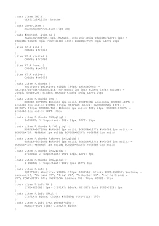 .cats .item IMG {
      VERTICAL-ALIGN: bottom
}
.cats .over.item {
      BACKGROUND-POSITION: 0px 0px
}
.cats #content .item H2 {
      PADDING-BOTTOM: 0px; MARGIN: 14px 0px 10px; PADDING-LEFT: 0px; =
PADDING-RIGHT: 0px; FONT-SIZE: 130%; PADDING-TOP: 0px; LEFT: 20px
}
.item H2 A:link {
      COLOR: #ff0063
}
.item H2 A:visited {
      COLOR: #ff0063
}
.item H2 A:hover {
      COLOR: #ce0053
}
.item H2 A:active {
      COLOR: #ce0053
}
.cats .item P.thumbs {
      POSITION: relative; WIDTH: 160px; BACKGROUND: =
url(gfx/bg-cat-shadow.gif) no-repeat 0px 0px; FLOAT: left; HEIGHT: =
250px; OVERFLOW: hidden; MARGIN-RIGHT: 30px; LEFT: 20px
}
.cats .item P.thumbs IMG {
      BORDER-BOTTOM: #b6b6b6 1px solid; POSITION: absolute; BORDER-LEFT: =
#b6b6b6 1px solid; WIDTH: 135px; DISPLAY: block; BACKGROUND: #fff; =
HEIGHT: 183px; BORDER-TOP: #b6b6b6 1px solid; TOP: 24px; BORDER-RIGHT: =
#b6b6b6 1px solid; LEFT: 20px
}
.cats .item P.thumbs IMG.glog1 {
      Z-INDEX: 3 !important; TOP: 24px; LEFT: 19px
}
.cats .item P.thumbs A IMG.glog1 {
      BORDER-BOTTOM: #b6b6b6 1px solid; BORDER-LEFT: #b6b6b6 1px solid; =
BORDER-TOP: #b6b6b6 1px solid; BORDER-RIGHT: #b6b6b6 1px solid
}
.cats .item P.thumbs A:hover IMG.glog1 {
      BORDER-BOTTOM: #b6b6b6 1px solid; BORDER-LEFT: #b6b6b6 1px solid; =
BORDER-TOP: #b6b6b6 1px solid; BORDER-RIGHT: #b6b6b6 1px solid
}
.cats .item P.thumbs IMG.glog2 {
      Z-INDEX: 2 !important; TOP: 12px; LEFT: 9px
}
.cats .item P.thumbs IMG.glog3 {
      Z-INDEX: 1 !important; TOP: 0px; LEFT: 0px
}
.cats .item P.info {
      POSITION: absolute; WIDTH: 102px; DISPLAY: block; FONT-FAMILY: Verdana, =
sans-serif, "Verdana CE", "Arial CE", "Trebuchet MS", "Lucida Grande =
CE"; FONT-SIZE: 90%; OVERFLOW: hidden; TOP: 70px; RIGHT: 12px
}
.cats .item P.info BR {
      LINE-HEIGHT: 1px; DISPLAY: block; HEIGHT: 1px; FONT-SIZE: 1px
}
.cats .item P.info SMALL {
      DISPLAY: block; COLOR: #5d5d5d; FONT-SIZE: 100%
}
.cats .item P.info SPAN.recent-glog {
      MARGIN-TOP: 10px; DISPLAY: block
}
 
