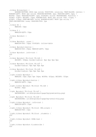 .titbox #close-butt {
      BORDER-BOTTOM: #666 2px solid; POSITION: relative; TEXT-ALIGN: center; =
BORDER-LEFT: #666 2px solid; PADDING-BOTTOM: 2px; PADDING-LEFT: 2px; =
WIDTH: 15px; PADDING-RIGHT: 2px; DISPLAY: block; BACKGROUND: #c2c2c2; =
FLOAT: right; HEIGHT: 15px; BORDER-TOP: #666 2px solid; TOP: -11px; =
RIGHT: -14px; FONT-WEIGHT: bold; BORDER-RIGHT: #666 2px solid; =
TEXT-DECORATION: none; PADDING-TOP: 2px
}
.titbox H2 {
      MARGIN: 10px
}
.titbox P {
      MARGIN-LEFT: 10px
}
.titbox #product {
=09
}
.titbox #product .count {
      MARGIN-TOP: 10px; DISPLAY: inline-table
}
.titbox #product-button {
      MARGIN-TOP: 20px; MARGIN-LEFT: 34px
}
.titbox #product .info-cost {
=09
}
.titbox #product TR.first TD.td5 {
      HEIGHT: 340px; border-radius: 8px 8px 8px 8px
}
.titbox #product TR.first TD.td7 {
      border-radius: 8px 8px 8px 8px
}
.titbox #product TR.first TD.td9 {
      border-radius: 8px 8px 8px 8px
}
.light.titbox #product {
      MARGIN: 10px 20px 0px 54px; WIDTH: 422px; HEIGHT: 333px
}
.light.titbox #product-button {
      MARGIN-LEFT: 16px
}
.light.titbox #product TR.first TD.td6 {
      WIDTH: 30px
}
.light #product TR.first TD.td7 {
      BACKGROUND: url(bfw/product-page/bg-premium-big.png)
}
.light #product TR.first TD.td9 {
      BACKGROUND: url(bfw/product-page/bg-school-big.png)
}
.light.titbox #product .info-cost {
      MARGIN-LEFT: 25px
}
.light.titbox #product TR.first IMG.single {
      MARGIN-TOP: 13px
}
.light.titbox #product TR.first .students {
=09
}
.light.titbox #product SPAN.text {
=09
}
.light.titbox #product A.subscribe {
=09
 