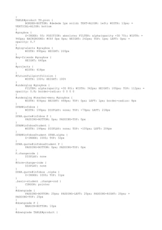 }
TABLE#product TD.pozn {
      BORDER-BOTTOM: #dedede 1px solid; TEXT-ALIGN: left; WIDTH: 13px; =
VERTICAL-ALIGN: bottom
}
#graybox {
      Z-INDEX: 50; POSITION: absolute; FILTER: alpha(opacity =3D 70); WIDTH: =
940px; BACKGROUND: #fff 0px 0px; HEIGHT: 242px; TOP: 1px; LEFT: 0px; =
opacity: 0.7
}
#glog-alerts #graybox {
      WIDTH: 890px; HEIGHT: 220px
}
#my-friends #graybox {
      HEIGHT: 640px
}
#projects {
      WIDTH: 418px
}
#futurefullportfolioion {
      WIDTH: 100%; HEIGHT: 100%
}
#underglog #graybox {
      FILTER: alpha(opacity =3D 80); WIDTH: 342px; HEIGHT: 100px; TOP: 112px; =
opacity: 0.8; border-radius: 0 0 0 0
}
#underglog #teacher-menu #graybox {
      WIDTH: 404px; HEIGHT: 468px; TOP: 0px; LEFT: 1px; border-radius: 8px
}
SPAN#infobox {
      WIDTH: 199px; DISPLAY: none; TOP: -79px; LEFT: 218px
}
SPAN.quote#infobox P {
      PADDING-BOTTOM: 0px; PADDING-TOP: 0px
}
SPAN#infoboxStudent {
      WIDTH: 199px; DISPLAY: none; TOP: -105px; LEFT: 206px
}
SPAN#infoboxStudent SPAN.sipka {
      Z-INDEX: 1000; TOP: 32px
}
SPAN.quote#infoboxStudent P {
      PADDING-BOTTOM: 0px; PADDING-TOP: 0px
}
P.changecode {
      DISPLAY: none
}
#form-change-code {
      DISPLAY: none
}
SPAN.quote#infobox .sipka {
      Z-INDEX: 1000; TOP: 31px
}
.basic-student .change-cod {
      CURSOR: pointer
}
#downgrade {
      PADDING-BOTTOM: 20px; PADDING-LEFT: 20px; PADDING-RIGHT: 20px; =
PADDING-TOP: 20px
}
#downgrade P {
      MARGIN-BOTTOM: 10px
}
#downgrade TABLE#product {
 
