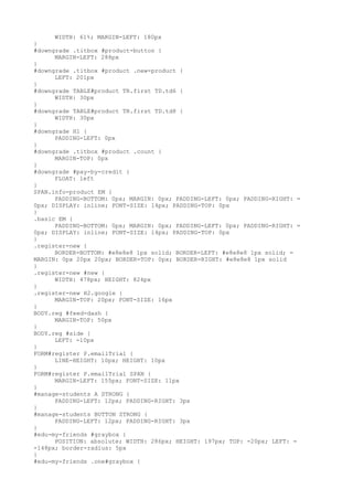 WIDTH: 61%; MARGIN-LEFT: 180px
}
#downgrade .titbox #product-button {
      MARGIN-LEFT: 288px
}
#downgrade .titbox #product .new-product {
      LEFT: 201px
}
#downgrade TABLE#product TR.first TD.td6 {
      WIDTH: 30px
}
#downgrade TABLE#product TR.first TD.td8 {
      WIDTH: 30px
}
#downgrade H1 {
      PADDING-LEFT: 0px
}
#downgrade .titbox #product .count {
      MARGIN-TOP: 0px
}
#downgrade #pay-by-credit {
      FLOAT: left
}
SPAN.info-product EM {
      PADDING-BOTTOM: 0px; MARGIN: 0px; PADDING-LEFT: 0px; PADDING-RIGHT: =
0px; DISPLAY: inline; FONT-SIZE: 14px; PADDING-TOP: 0px
}
.basic EM {
      PADDING-BOTTOM: 0px; MARGIN: 0px; PADDING-LEFT: 0px; PADDING-RIGHT: =
0px; DISPLAY: inline; FONT-SIZE: 14px; PADDING-TOP: 0px
}
.register-new {
      BORDER-BOTTOM: #e8e8e8 1px solid; BORDER-LEFT: #e8e8e8 1px solid; =
MARGIN: 0px 20px 20px; BORDER-TOP: 0px; BORDER-RIGHT: #e8e8e8 1px solid
}
.register-new #new {
      WIDTH: 478px; HEIGHT: 824px
}
.register-new H2.google {
      MARGIN-TOP: 20px; FONT-SIZE: 16px
}
BODY.reg #feed-dash {
      MARGIN-TOP: 50px
}
BODY.reg #side {
      LEFT: -10px
}
FORM#register P.emailTrial {
      LINE-HEIGHT: 10px; HEIGHT: 10px
}
FORM#register P.emailTrial SPAN {
      MARGIN-LEFT: 155px; FONT-SIZE: 11px
}
#manage-students A STRONG {
      PADDING-LEFT: 12px; PADDING-RIGHT: 3px
}
#manage-students BUTTON STRONG {
      PADDING-LEFT: 12px; PADDING-RIGHT: 3px
}
#edu-my-friends #graybox {
      POSITION: absolute; WIDTH: 286px; HEIGHT: 197px; TOP: -20px; LEFT: =
-148px; border-radius: 5px
}
#edu-my-friends .one#graybox {
 