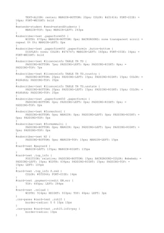 TEXT-ALIGN: center; MARGIN-BOTTOM: 20px; COLOR: #d31414; FONT-SIZE: =
16px; FONT-WEIGHT: bold
}
#extends-student #send-extendStudents {
      MARGIN-TOP: 5px; MARGIN-LEFT: 243px
}
#subscriber-text .paperform650 {
      WIDTH: 870px; MARGIN-BOTTOM: 0px; BACKGROUND: none transparent scroll =
repeat 0% 0%; MARGIN-LEFT: 0px
}
#subscriber-text .paperform650 .paperformin .buton-bottom {
      DISPLAY: none; COLOR: #676767; MARGIN-LEFT: 160px; FONT-SIZE: 16px; =
FONT-WEIGHT: bold
}
#subscriber-text #licenceinfo TABLE TR TD {
      PADDING-BOTTOM: 7px; PADDING-LEFT: 8px; PADDING-RIGHT: 8px; =
PADDING-TOP: 7px
}
#subscriber-text #licenceinfo TABLE TR TD.country {
      PADDING-BOTTOM: 20px; PADDING-LEFT: 15px; PADDING-RIGHT: 15px; COLOR: =
#6d6d6d; PADDING-TOP: 20px
}
#subscriber-text #licenceinfo TABLE TR TD.usstate {
      PADDING-BOTTOM: 20px; PADDING-LEFT: 15px; PADDING-RIGHT: 15px; COLOR: =
#6d6d6d; PADDING-TOP: 20px
}
#subscriber-text .paperform650 .paperformin {
      PADDING-BOTTOM: 0px; PADDING-LEFT: 0px; PADDING-RIGHT: 0px; =
PADDING-TOP: 0px
}
#subscriber-text #formschool {
      PADDING-BOTTOM: 0px; MARGIN: 0px; PADDING-LEFT: 0px; PADDING-RIGHT: =
0px; PADDING-TOP: 0px
}
#subscriber-text #formsmmulti {
      PADDING-BOTTOM: 0px; MARGIN: 0px; PADDING-LEFT: 0px; PADDING-RIGHT: =
0px; PADDING-TOP: 0px
}
#subscriber-text H2 {
      PADDING-BOTTOM: 0px; MARGIN-TOP: 15px; MARGIN-LEFT: 15px
}
#card-text #paycard {
      MARGIN-LEFT: 135px; MARGIN-RIGHT: 135px
}
#card-text .top_info {
      POSITION: relative; PADDING-BOTTOM: 15px; BACKGROUND-COLOR: #ebebeb; =
PADDING-LEFT: 15px; WIDTH: 636px; PADDING-RIGHT: 15px; PADDING-TOP: =
15px; LEFT: 105px
}
#card-text .top_info P.red {
      COLOR: #ff0066; FONT-SIZE: 14px
}
#card-text .paymant-credit EM.err {
      TOP: 445px; LEFT: 284px
}
#card-text .reload {
      WIDTH: 914px; HEIGHT: 933px; TOP: 46px; LEFT: 3px
}
.css-panes #card-text .roh10 {
      border-radius: 0 0 10px 10px
}
.css-panes #card-text .roh10.info-pay {
      border-radius: 10px
}
 