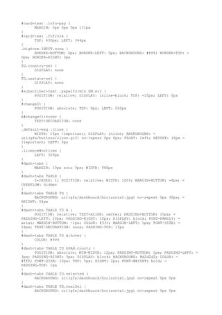 #card-text .info-pay {
      MARGIN: 0px 0px 0px 131px
}
#card-text .fofrnik {
      TOP: 430px; LEFT: 344px
}
.bigform INPUT.none {
      BORDER-BOTTOM: 0px; BORDER-LEFT: 0px; BACKGROUND: #fff; BORDER-TOP: =
0px; BORDER-RIGHT: 0px
}
TD.country-sel {
      DISPLAY: none
}
TD.usstate-sel {
      DISPLAY: none
}
#subscriber-text .paperformin EM.err {
      POSITION: relative; DISPLAY: inline-block; TOP: -15px; LEFT: 0px
}
#changeIt {
      POSITION: absolute; TOP: 8px; LEFT: 260px
}
A#changeIt:hover {
      TEXT-DECORATION: none
}
.default-msg .close {
      WIDTH: 16px !important; DISPLAY: inline; BACKGROUND: =
url(gfx/buttons/close.gif) no-repeat 0px 0px; FLOAT: left; HEIGHT: 16px =
!important; LEFT: 0px
}
.licence#notices {
      LEFT: 369px
}
#dash-tabs {
      MARGIN: 10px auto 0px; WIDTH: 980px
}
#dash-tabs TABLE {
      Z-INDEX: 1; POSITION: relative; WIDTH: 100%; MARGIN-BOTTOM: -8px; =
OVERFLOW: hidden
}
#dash-tabs TABLE TD {
      BACKGROUND: url(gfx/dashboard/horizontal.jpg) no-repeat 0px 30px; =
HEIGHT: 54px
}
#dash-tabs TABLE TD A {
      POSITION: relative; TEXT-ALIGN: center; PADDING-BOTTOM: 15px; =
PADDING-LEFT: 10px; PADDING-RIGHT: 10px; DISPLAY: block; FONT-FAMILY: =
arial; MARGIN-BOTTOM: -1px; COLOR: #333; MARGIN-LEFT: 1px; FONT-SIZE: =
18px; TEXT-DECORATION: none; PADDING-TOP: 15px
}
#dash-tabs TABLE TD A:hover {
      COLOR: #999
}
#dash-tabs TABLE TD SPAN.counts {
      POSITION: absolute; MIN-WIDTH: 12px; PADDING-BOTTOM: 1px; PADDING-LEFT: =
3px; PADDING-RIGHT: 3px; DISPLAY: block; BACKGROUND: #d2d2d2; COLOR: =
#fff; FONT-SIZE: 10px; TOP: 5px; RIGHT: 2px; FONT-WEIGHT: bold; =
PADDING-TOP: 1px
}
#dash-tabs TABLE TD.selected {
      BACKGROUND: url(gfx/dashboard/horizontal.jpg) no-repeat 0px 0px
}
#dash-tabs TABLE TD.nextSel {
      BACKGROUND: url(gfx/dashboard/horizontal.jpg) no-repeat 0px 0px
 